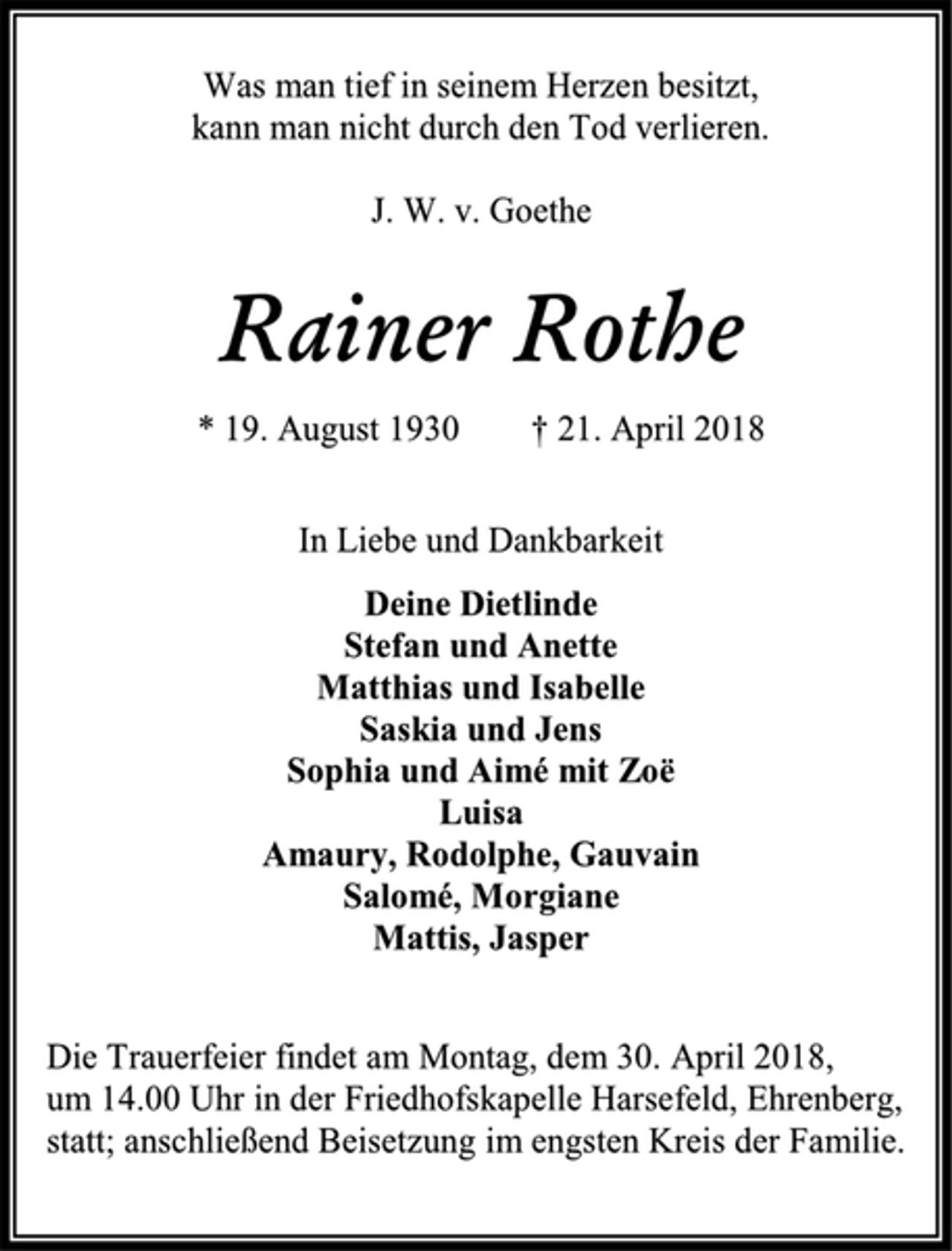 <p>Was man tief in seinem Herzen besitzt,<br />kann man nicht durch den Tod verlieren.<br />J. W. v. Goethe<br />Rainer Rothe<br />* 19. August 1930 † 21. April 2018<br />In Liebe und Dankbarkeit<br />Deine Dietlinde<br />Stefan und Anette<br />Matthias und Isabelle<br />Saskia und Jens<br />Sophia und Aimé mit Zoë<br />Luisa<br />Amaury, Rodolphe, Gauvain<br />Salomé, Morgiane<br />Mattis, Jasper<br />Die Trauerfeier findet am Montag, dem 30. April 2018,<br />um 14.00 Uhr in der Friedhofskapelle Harsefeld, Ehrenberg,<br />statt; anschließend Beisetzung im engsten Kreis der Familie.</p>