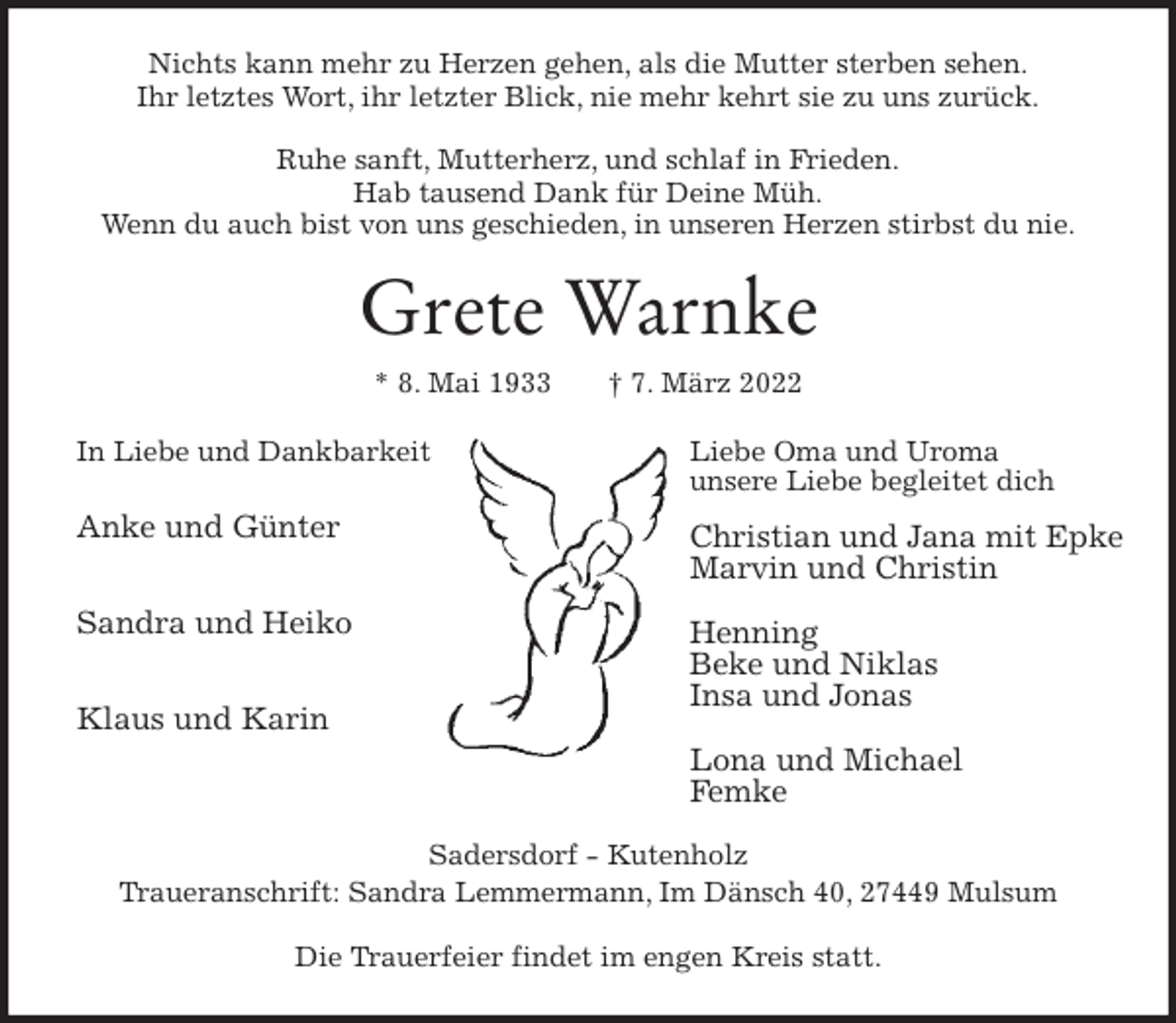 <p>Nichts kann mehr zu Herzen gehen, als die Mutter sterben sehen.<br />Ihr letztes Wort, ihr letzter Blick, nie mehr kehrt sie zu uns zurück.</p>
<p>Ruhe sanft, Mutterherz, und schlaf in Frieden.<br />Hab tausend Dank für Deine Müh.<br />Wenn du auch bist von uns geschieden, in unseren Herzen stirbst du nie.<br />Grete Warnke<br />* 8. Mai 1933 † 7. März 2022<br />In Liebe und Dankbarkeit</p>
<p>Anke und Günter</p>
<p>Sandra und Heiko</p>
<p>Klaus und Karin</p>
<p>Sadersdorf - Kutenholz<br />Traueranschrift: Sandra Lemmermann, Im Dänsch 40, 27449 Mulsum</p>
<p>Die Trauerfeier findet im engen Kreis statt.<br />Liebe Oma und Uroma<br />unsere Liebe begleitet dich</p>
<p>Christian und Jana mit Epke<br />Marvin und Christin</p>
<p>Henning<br />Beke und Niklas<br />Insa und Jonas</p>
<p>Lona und Michael<br />Femke</p>