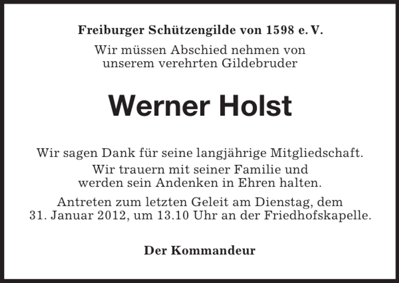 <p>Freiburger Schützengilde von 1598 e. V.<br />Wir müssen Abschied nehmen von<br />unserem verehrten Gildebruder</p><p>Werner Holst<br />Wir sagen Dank für seine langjährige Mitgliedschaft.<br />Wir trauern mit seiner Familie und<br />werden sein Andenken in Ehren halten.<br />Antreten zum letzten Geleit am Dienstag, dem<br />31. Januar 2012, um 13.10 Uhr an der Friedhofskapelle.<br />Der Kommandeur</p>