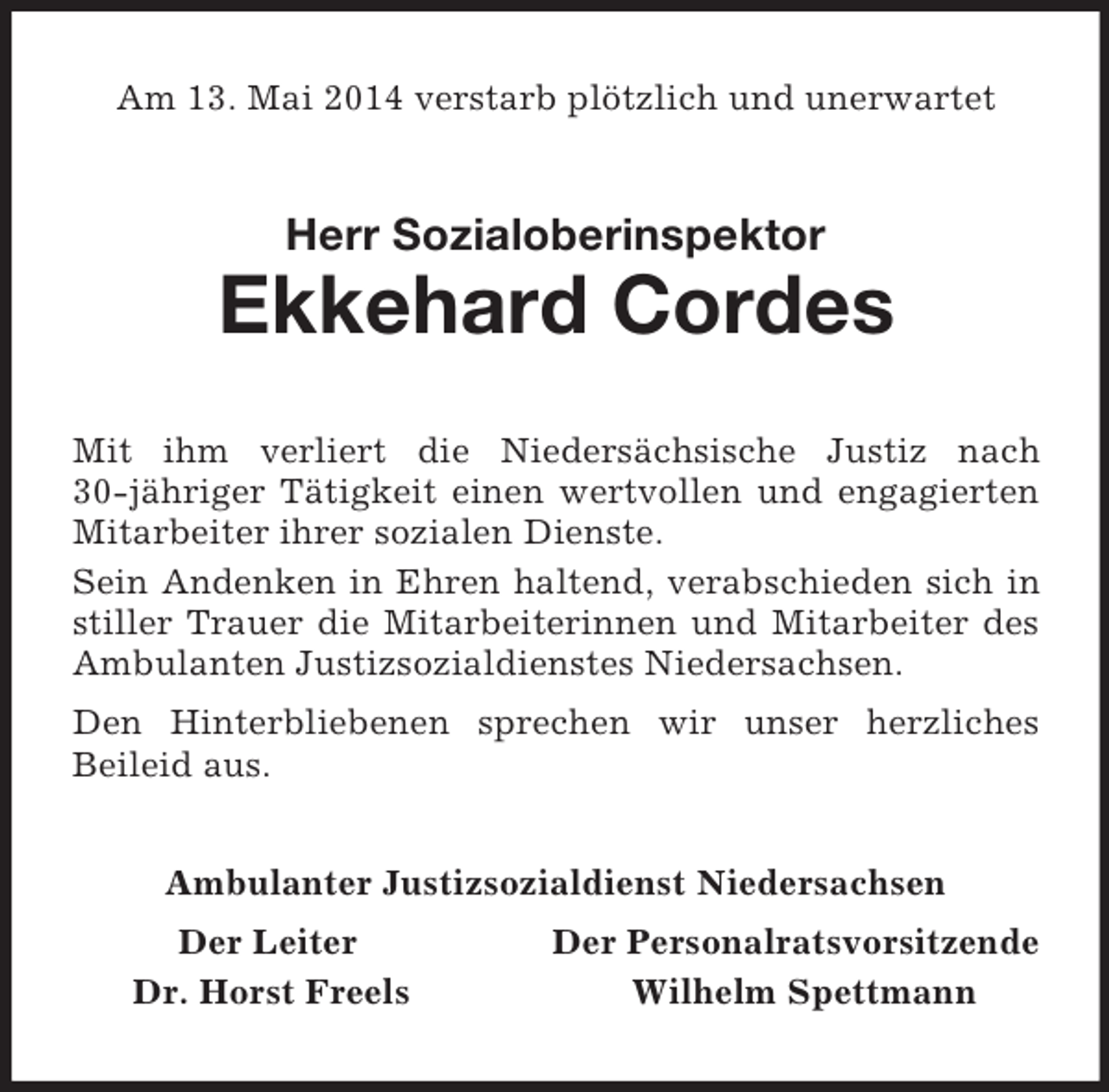 <p>Am 13. Mai 2014 verstarb plötzlich und unerwartet<br />Herr Sozialoberinspektor<br />Ekkehard Cordes<br />Mit ihm verliert die Niedersächsische Justiz nach 30-jähriger Tätigkeit einen wertvollen und engagierten Mitarbeiter ihrer sozialen Dienste.<br />Sein Andenken in Ehren haltend, verabschieden sich in stiller Trauer die Mitarbeiterinnen und Mitarbeiter des Ambulanten Justizsozialdienstes Niedersachsen.<br />Den Hinterbliebenen sprechen wir unser herzliches<br />Beileid aus.<br />Ambulanter Justizsozialdienst Niedersachsen<br />Der Leiter Der Personalratsvorsitzende<br />Dr. Horst Freels Wilhelm Spettmann</p>