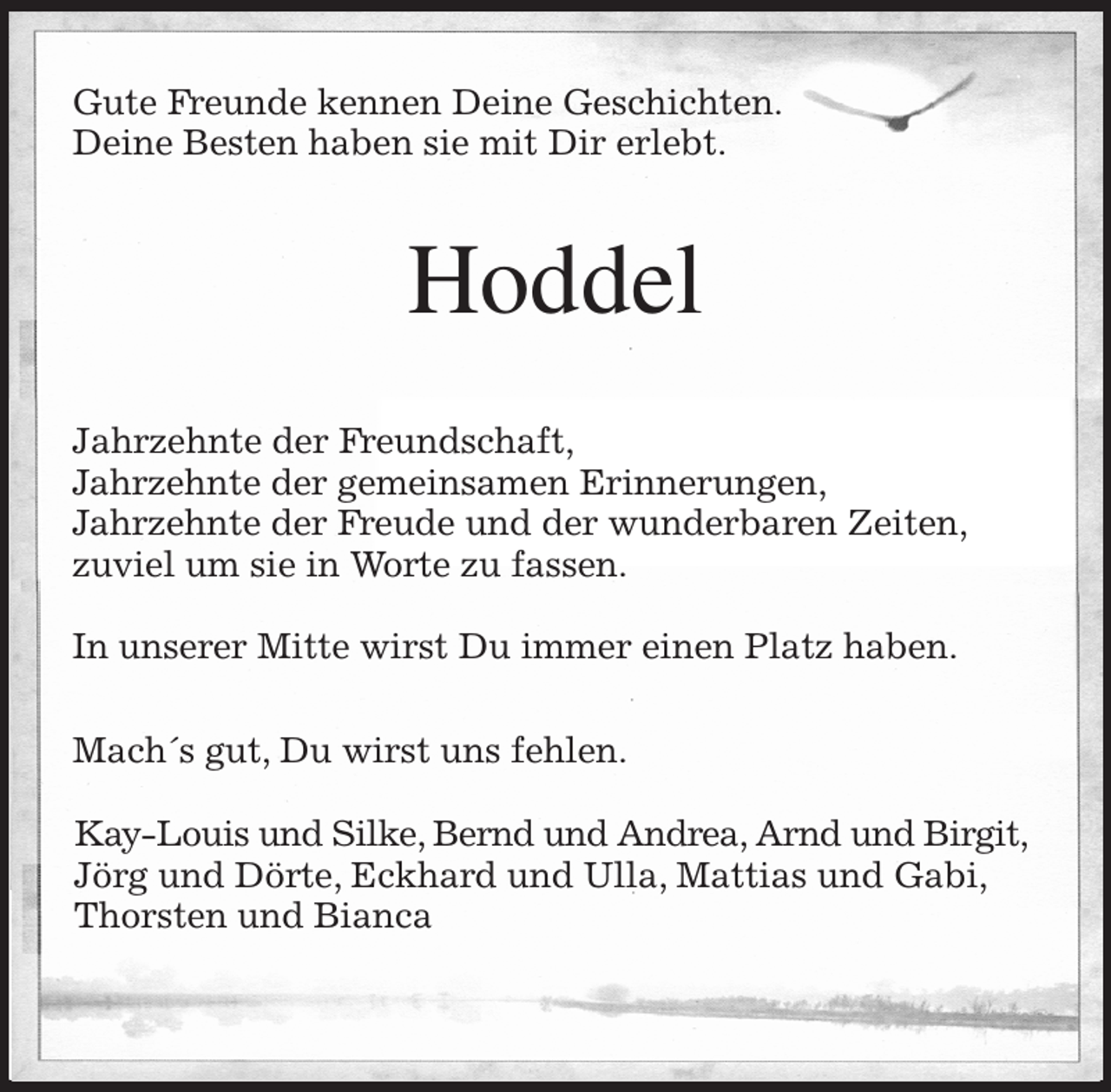 <p>Gute Freunde kennen Deine Geschichten.<br />Deine Besten haben sie mit Dir erlebt.<br />Hoddel<br />Jahrzehnte der Freundschaft,<br />Jahrzehnte der gemeinsamen Erinnerungen,<br />Jahrzehnte der Freude und der wunderbaren Zeiten,<br />zuviel um sie in Worte zu fassen.</p><p>In unserer Mitte wirst Du immer einen Platz haben.</p><p>Mach´s gut, Du wirst uns fehlen.</p><p>Kay-Louis und Silke, Bernd und Andrea, Arnd und Birgit,<br />Jörg und Dörte, Eckhard und Ulla, Mattias und Gabi,<br />Thorsten und Bianca</p>