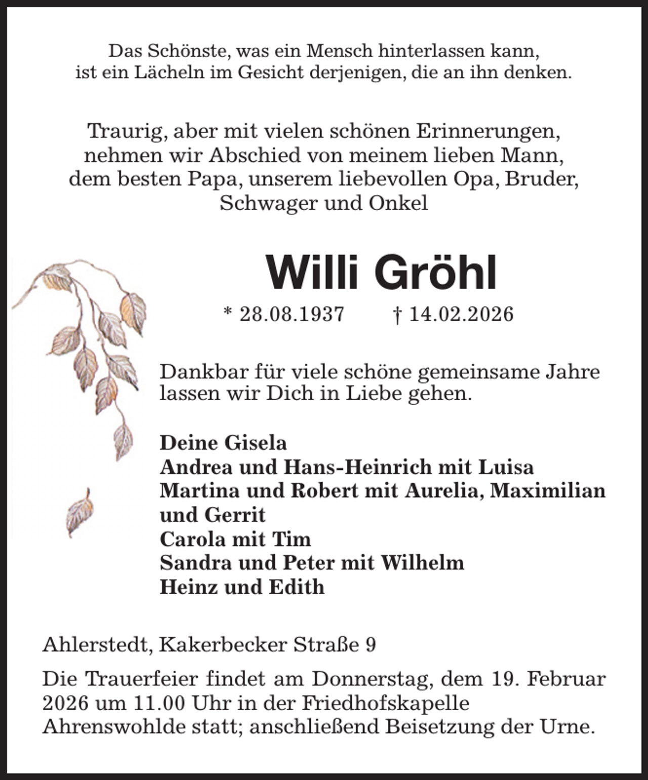 <p>Das Schönste, was ein Mensch hinterlassen kann,<br />ist ein Lächeln im Gesicht derjenigen, die an ihn denken.<br />Traurig, aber mit vielen schönen Erinnerungen,<br />nehmen wir Abschied von meinem lieben Mann,<br />dem besten Papa, unserem liebevollen Opa, Bruder,<br />Schwager und Onkel<br />Willi Gröhl<br />* 28.08.1937 † 14.02.2026<br />Dankbar für viele schöne gemeinsame Jahre<br />lassen wir Dich in Liebe gehen.</p><p>Deine Gisela<br />Andrea und Hans-Heinrich mit Luisa<br />Martina und Robert mit Aurelia, Maximilian und Gerrit<br />Carola mit Tim<br />Sandra und Peter mit Wilhelm<br />Heinz und Edith<br />Ahlerstedt, Kakerbecker Straße 9<br />Die Trauerfeier findet am Donnerstag, dem 19. Februar 2026 um 11.00 Uhr in der Friedhofskapelle<br />Ahrenswohlde statt; anschließend Beisetzung der Urne.</p>