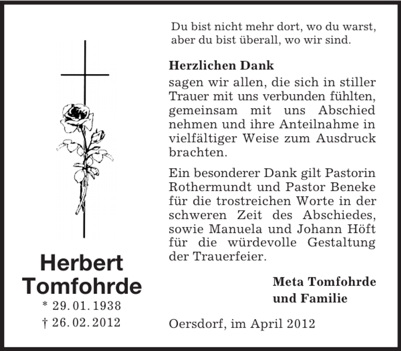 <p>Du bist nicht mehr dort, wo du warst,<br />aber du bist überall, wo wir sind.</p><p>Herzlichen Dank<br />sagen wir allen, die sich in stiller<br />Trauer mit uns verbunden fühlten,<br />gemeinsam mit uns Abschied<br />nehmen und ihre Anteilnahme in<br />vielfältiger Weise zum Ausdruck<br />brachten.</p><p>Herbert<br />Tomfohrde<br />* 29. 01. 1938<br />† 26. 02. 2012</p><p>Ein besonderer Dank gilt Pastorin<br />Rothermundt und Pastor Beneke<br />für die trostreichen Worte in der<br />schweren Zeit des Abschiedes,<br />sowie Manuela und Johann Höft<br />für die würdevolle Gestaltung<br />der Trauerfeier.<br />Meta Tomfohrde<br />und Familie<br />Oersdorf, im April 2012</p>