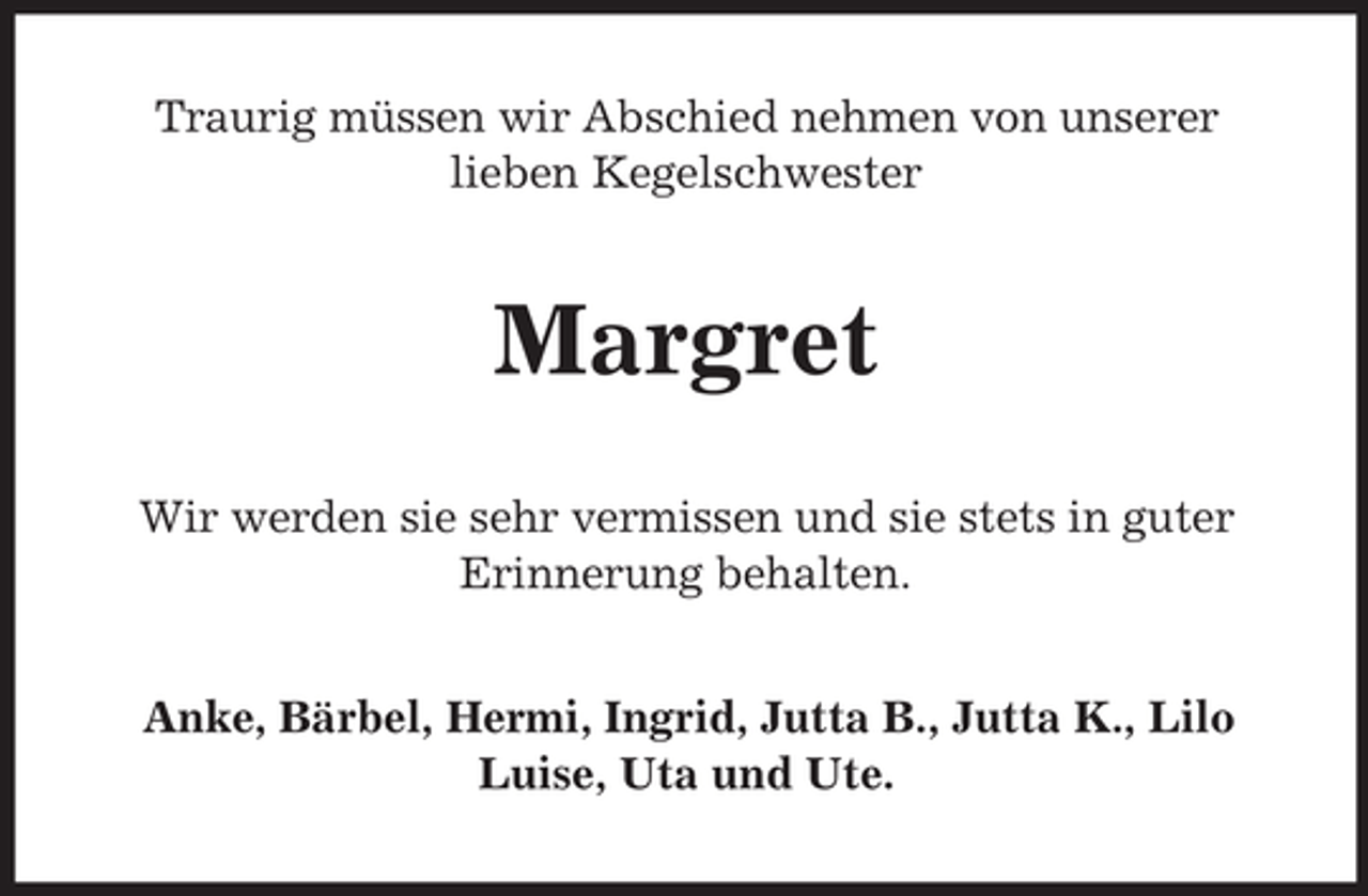 <p>Traurig müssen wir Abschied nehmen von unserer<br />lieben Kegelschwester</p><p>Margret<br />Wir werden sie sehr vermissen und sie stets in guter<br />Erinnerung behalten.<br />Anke, Bärbel, Hermi, Ingrid, Jutta B., Jutta K., Lilo<br />Luise, Uta und Ute.</p>