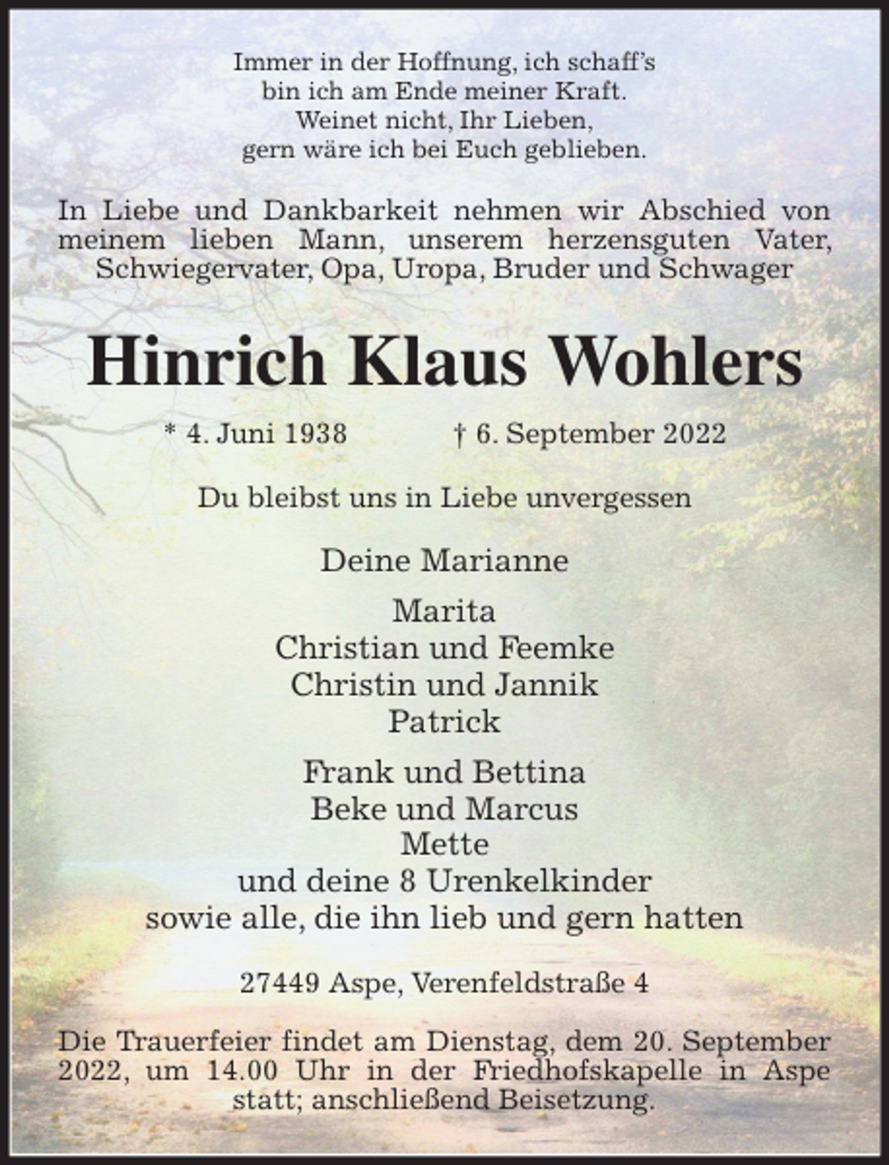 <p>Immer in der Hoffnung, ich schaff's<br />bin ich am Ende meiner Kraft.<br />Weinet nicht, Ihr Lieben,<br />gern wäre ich bei Euch geblieben.<br />In Liebe und Dankbarkeit nehmen wir Abschied von meinem lieben Mann, unserem herzensguten Vater, Schwiegervater, Opa, Uropa, Bruder und Schwager<br />Hinrich Klaus Wohlers<br />* 4. Juni 1938 † 6. September 2022<br />Du bleibst uns in Liebe unvergessen</p><p>Deine Marianne<br />Marita<br />Christian und Feemke<br />Christin und Jannik<br />Patrick<br />Frank und Bettina<br />Beke und Marcus<br />Mette<br />und deine 8 Urenkelkinder<br />sowie alle, die ihn lieb und gern hatten<br />27449 Aspe, Verenfeldstraße 4</p><p>Die Trauerfeier findet am Dienstag, dem 20. September 2022, um 14.00 Uhr in der Friedhofskapelle in Aspe statt; anschließend Beisetzung.</p>