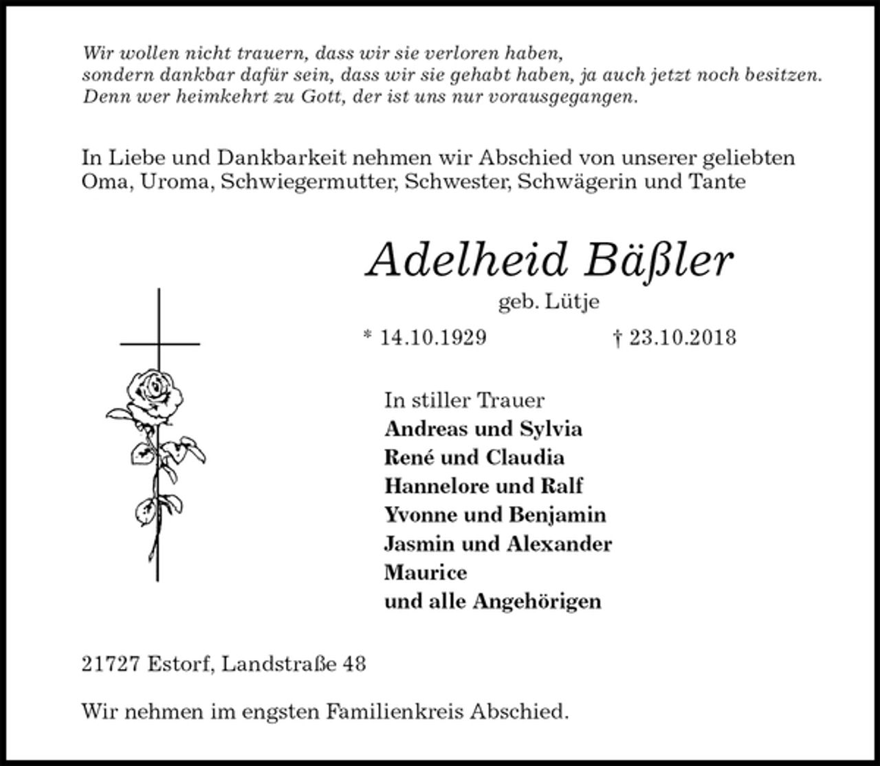 <p>Wir wollen nicht trauern, dass wir sie verloren haben,<br />sondern dankbar dafür sein, dass wir sie gehabt haben, ja auch jetzt noch besitzen.<br />Denn wer heimkehrt zu Gott, der ist uns nur vorausgegangen.<br />In Liebe und Dankbarkeit nehmen wir Abschied von unserer geliebten Oma, Uroma, Schwiegermutter, Schwester, Schwägerin und Tante<br />Adelheid Bäßler<br />geb. Lütje<br />* 14.10.1929 † 23.10.2018<br />In stiller Trauer<br />Andreas und Sylvia<br />René und Claudia<br />Hannelore und Ralf<br />Yvonne und Benjamin<br />Jasmin und Alexander<br />Maurice<br />und alle Angehörigen<br />21727 Estorf, Landstraße 48</p><p>Wir nehmen im engsten Familienkreis Abschied.</p>