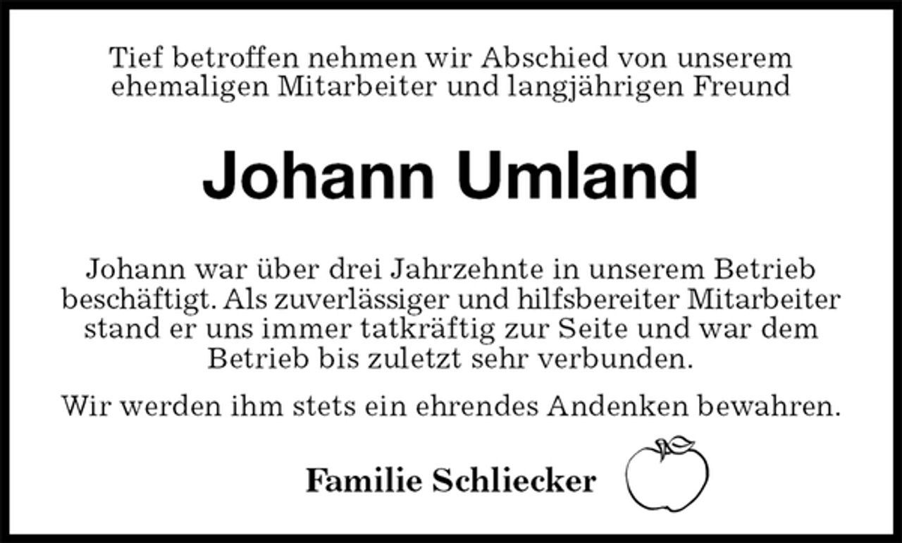<p>Tief betroffen nehmen wir Abschied von unserem<br />ehemaligen Mitarbeiter und langjährigen Freund<br />Johann Umland<br />Johann war über drei Jahrzehnte in unserem Betrieb<br />beschäftigt. Als zuverlässiger und hilfsbereiter Mitarbeiter<br />stand er uns immer tatkräftig zur Seite und war dem Betrieb bis zuletzt sehr verbunden.<br />Wir werden ihm stets ein ehrendes Andenken bewahren.<br />Familie Schliecker</p>