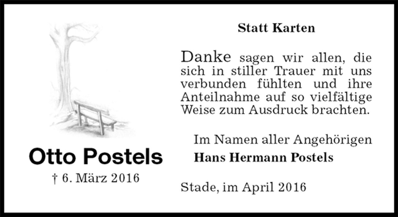 <p>Statt Karten<br />Danke sagen wir allen, die sich in stiller Trauer mit uns verbunden fühlten und ihre<br />Anteilnahme auf so vielfältige Weise zum Ausdruck brachten.<br />Im Namen aller Angehörigen<br />Hans Hermann Postels<br />Stade, im April 2016<br />Otto Postels<br />† 6. März 2016</p>