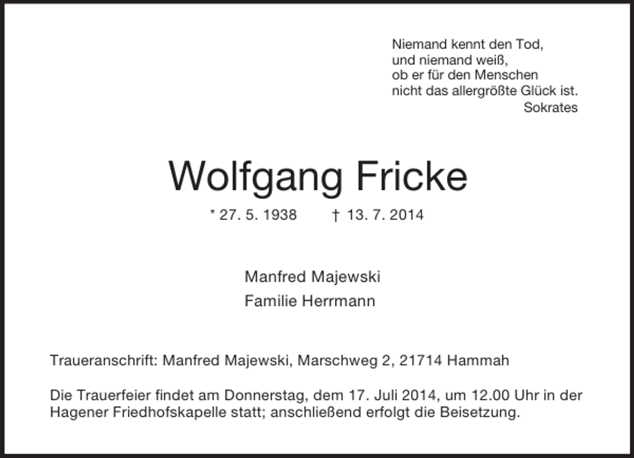 <p>Niemand kennt den Tod,<br />und niemand weiß,<br />ob er für den Menschen<br />nicht das allergrößte Glück ist.<br />Sokrates<br />Wolfgang Fricke<br />* 27. 5. 1938 † 13. 7. 2014<br />Manfred Majewski<br />Familie Herrmann<br />Traueranschrift: Manfred Majewski, Marschweg 2, 21714 Hammah</p><p>Die Trauerfeier findet am Donnerstag, dem 17. Juli 2014, um 12.00 Uhr in der Hagener Friedhofskapelle statt; anschließend erfolgt die Beisetzung.</p>