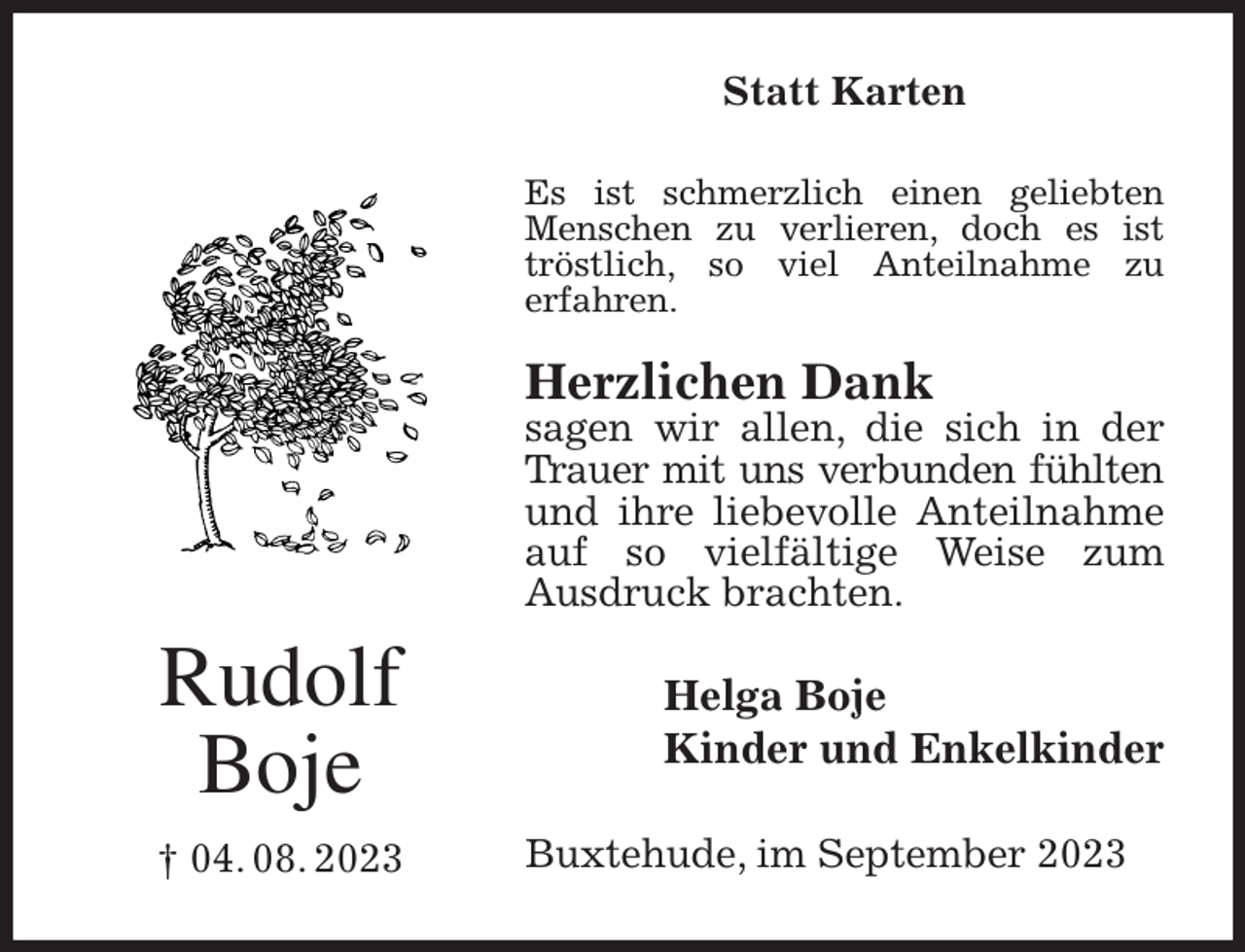 <p>Statt Karten<br />Es ist schmerzlich einen geliebten Menschen zu verlieren, doch es ist tröstlich, so viel Anteilnahme zu<br />erfahren.</p><p>Herzlichen Dank<br />sagen wir allen, die sich in der Trauer mit uns verbunden fühlten<br />und ihre liebevolle Anteilnahme auf so vielfältige Weise zum<br />Ausdruck brachten.<br />Helga Boje<br />Kinder und Enkelkinder<br />Buxtehude, im September 2023<br />Rudolf<br />Boje<br />† 04. 08. 2023</p>
