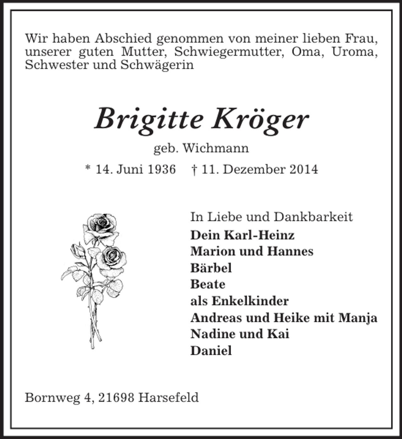 <p>Wir haben Abschied genommen von meiner lieben Frau, unserer guten Mutter, Schwiegermutter, Oma, Uroma, Schwester und Schwägerin<br />Brigitte Kröger<br />geb. Wichmann<br />* 14. Juni 1936 † 11. Dezember 2014<br />In Liebe und Dankbarkeit<br />Dein Karl-Heinz<br />Marion und Hannes<br />Bärbel<br />Beate<br />als Enkelkinder<br />Andreas und Heike mit Manja<br />Nadine und Kai<br />Daniel<br />Bornweg 4, 21698 Harsefeld</p>