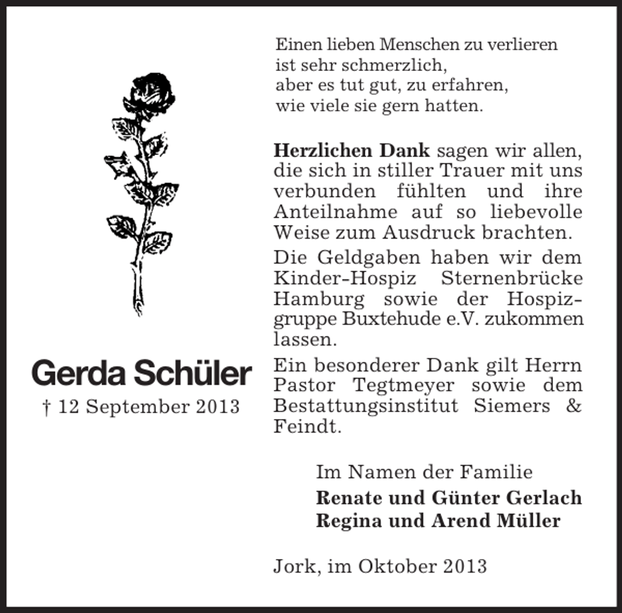 <p>Einen lieben Menschen zu verlieren<br />ist sehr schmerzlich,<br />aber es tut gut, zu erfahren,<br />wie viele sie gern hatten.</p><p>Gerda Schüler<br />† 12 September 2013</p><p>Herzlichen Dank sagen wir allen,<br />die sich in stiller Trauer mit uns<br />verbunden fühlten und ihre<br />Anteilnahme auf so liebevolle<br />Weise zum Ausdruck brachten.<br />Die Geldgaben haben wir dem<br />Kinder-Hospiz Sternenbrücke<br />Hamburg sowie der Hospizgruppe Buxtehude e.V. zukommen<br />lassen.<br />Ein besonderer Dank gilt Herrn<br />Pastor Tegtmeyer sowie dem<br />Bestattungsinstitut Siemers &amp;<br />Feindt.<br />Im Namen der Familie<br />Renate und Günter Gerlach<br />Regina und Arend Müller<br />Jork, im Oktober 2013</p>