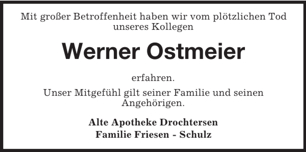 <p>Mit großer Betroffenheit haben wir vom plötzlichen Tod unseres Kollegen<br />Werner Ostmeier<br />erfahren.<br />Unser Mitgefühl gilt seiner Familie und seinen<br />Angehörigen.<br />Alte Apotheke Drochtersen<br />Familie Friesen - Schulz</p>