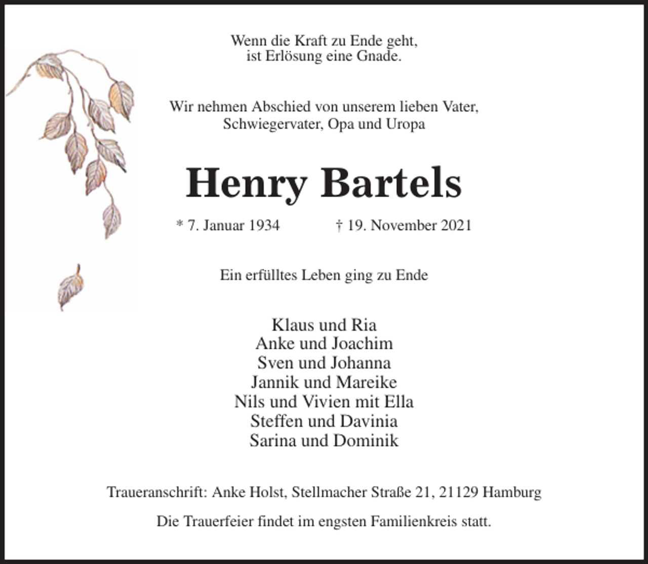 <p>Wenn die Kraft zu Ende geht,<br />ist Erlösung eine Gnade.<br />Wir nehmen Abschied von unserem lieben Vater,<br />Schwiegervater, Opa und Uropa<br />Henry Bartels<br />* 7. Januar 1934 † 19. November 2021<br />Ein erfülltes Leben ging zu Ende<br />Klaus und Ria<br />Anke und Joachim<br />Sven und Johanna<br />Jannik und Mareike<br />Nils und Vivien mit Ella<br />Steffen und Davinia<br />Sarina und Dominik<br />Traueranschrift: Anke Holst, Stellmacher Straße 21, 21129 Hamburg<br />Die Trauerfeier findet im engsten Familienkreis statt.</p>