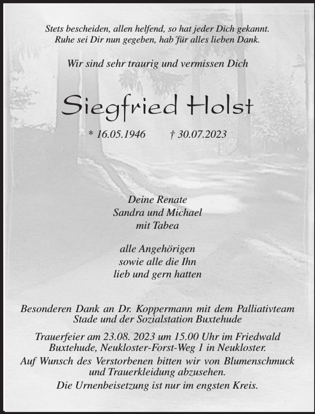 <p>Stets bescheiden, allen helfend, so hat jeder Dich gekannt.<br />Ruhe sei Dir nun gegeben, hab´für alles lieben Dank.<br />Siegfried Holst<br />* 16.05.1946 † 30.07.2023<br />Deine Renate<br />Sandra und Michael<br />mit Tabea</p><p>alle Angehörigen<br />sowie alle die Ihn<br />lieb und gern hatten<br />Besonderen Dank an Dr. Koppermann mit dem Palliativteam Stade und der Sozialstation Buxtehude<br />Trauerfeier am 23.08. 2023 um 15.00 Uhr im Friedwald<br />Buxtehude, Neukloster-Forst-Weg 1 in Neukloster.<br />Auf Wunsch des Verstorbenen bitten wir von Blumenschmuck und Trauerkleidung abzusehen.<br />Die Urnenbeisetzung ist nur im engsten Kreis.<br />Wir sind sehr traurig und vermissen Dich</p>