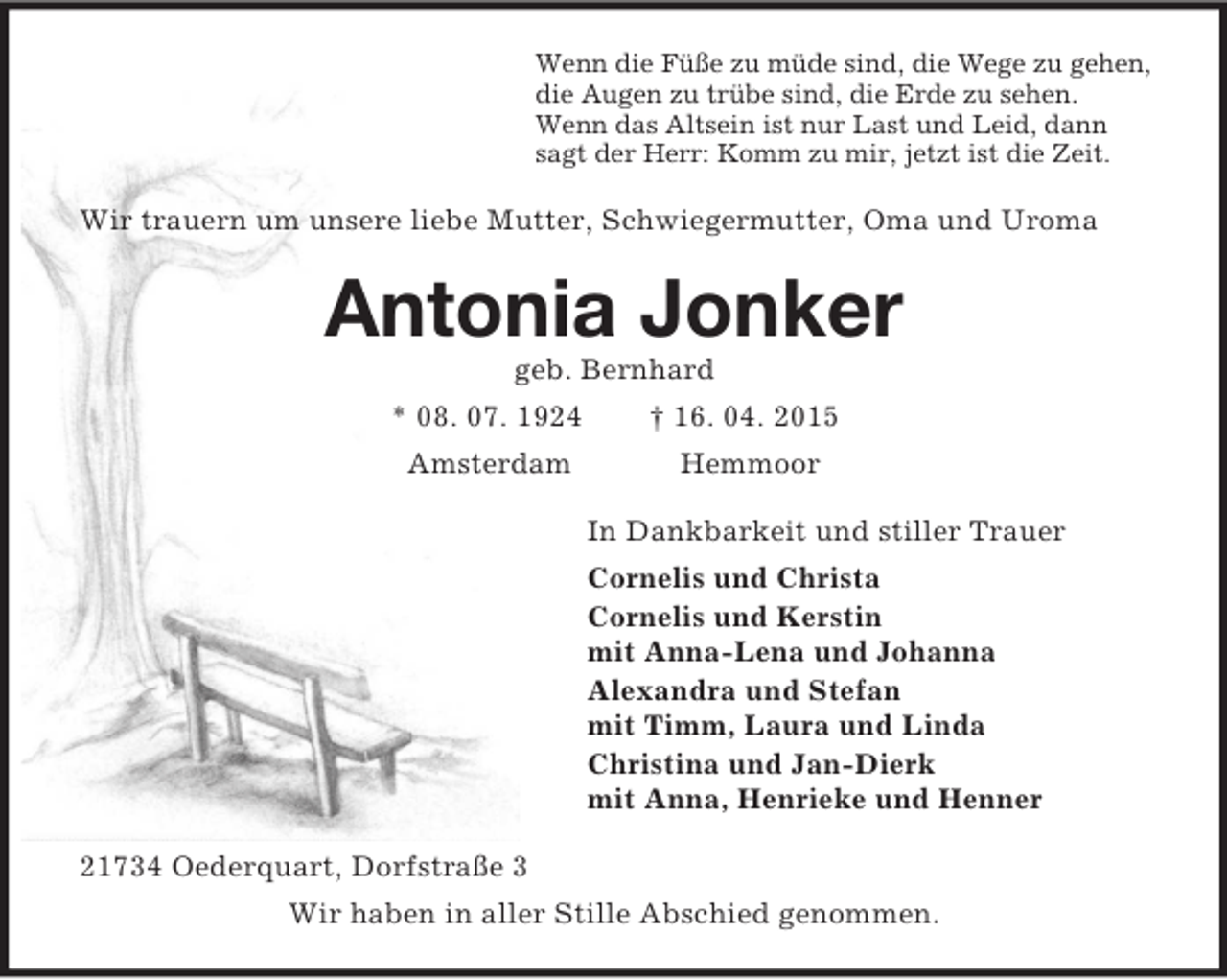 <p>Wenn die Füße zu müde sind, die Wege zu gehen,<br />die Augen zu trübe sind, die Erde zu sehen.<br />Wenn das Altsein ist nur Last und Leid, dann<br />sagt der Herr: Komm zu mir, jetzt ist die Zeit.<br />Wir trauern um unsere liebe Mutter, Schwiegermutter, Oma und Uroma<br />Antonia Jonker<br />geb. Bernhard<br />* 08. 07. 1924 † 16. 04. 2015<br />Amsterdam Hemmoor<br />In Dankbarkeit und stiller Trauer<br />Cornelis und Christa<br />Cornelis und Kerstin<br />mit Anna-Lena und Johanna<br />Alexandra und Stefan<br />mit Timm, Laura und Linda<br />Christina und Jan-Dierk<br />mit Anna, Henrieke und Henner<br />21734 Oederquart, Dorfstraße 3<br />Wir haben in aller Stille Abschied genommen.</p>