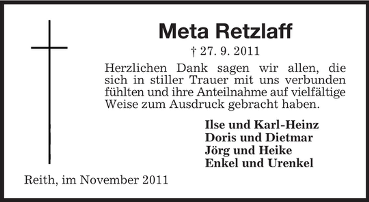 <p>Meta Retzlaff<br />† 27. 9. 2011<br />Herzlichen Dank sagen wir allen, die<br />sich in stiller Trauer mit uns verbunden<br />fühlten und ihre Anteilnahme auf vielfältige<br />Weise zum Ausdruck gebracht haben.<br />Ilse und Karl-Heinz<br />Doris und Dietmar<br />Jörg und Heike<br />Enkel und Urenkel<br />Reith, im November 2011</p>