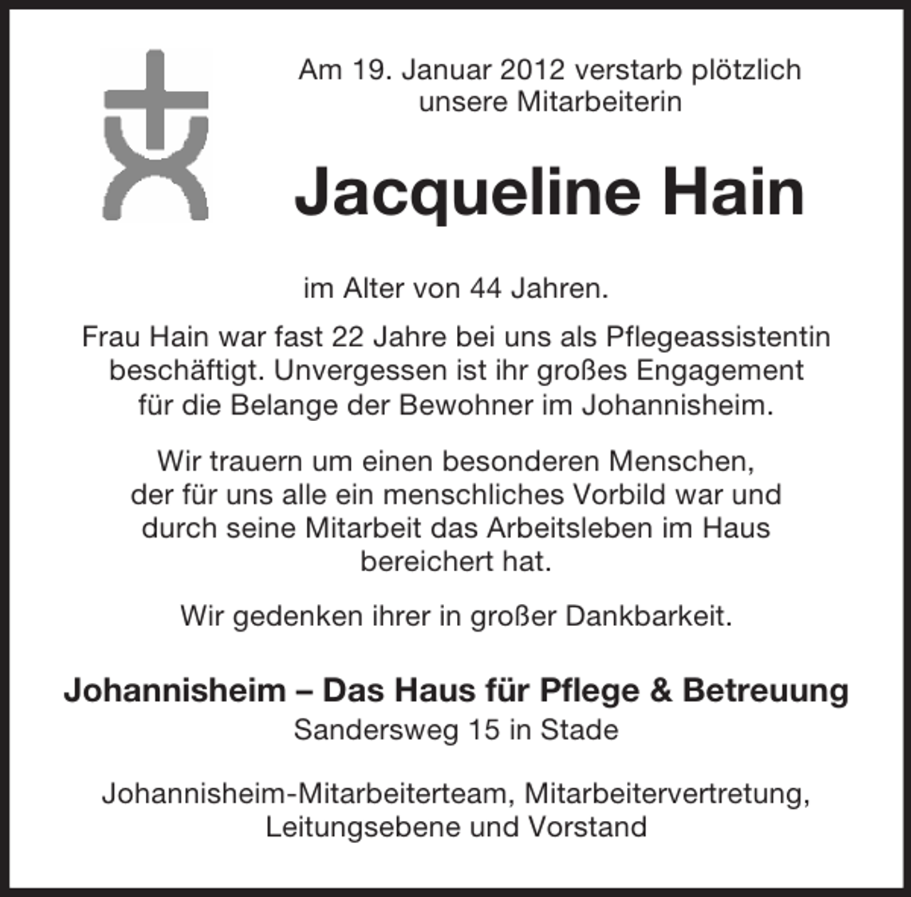 <p>Am 19. Januar 2012 verstarb plötzlich<br />unsere Mitarbeiterin</p><p>Jacqueline Hain<br />im Alter von 44 Jahren.<br />Frau Hain war fast 22 Jahre bei uns als Pflegeassistentin<br />beschäftigt. Unvergessen ist ihr großes Engagement<br />für die Belange der Bewohner im Johannisheim.<br />Wir trauern um einen besonderen Menschen,<br />der für uns alle ein menschliches Vorbild war und<br />durch seine Mitarbeit das Arbeitsleben im Haus<br />bereichert hat.<br />Wir gedenken ihrer in großer Dankbarkeit.</p><p>Johannisheim – Das Haus für Pflege &amp; Betreuung<br />Sandersweg 15 in Stade<br />Johannisheim-Mitarbeiterteam, Mitarbeitervertretung,<br />Leitungsebene und Vorstand</p>