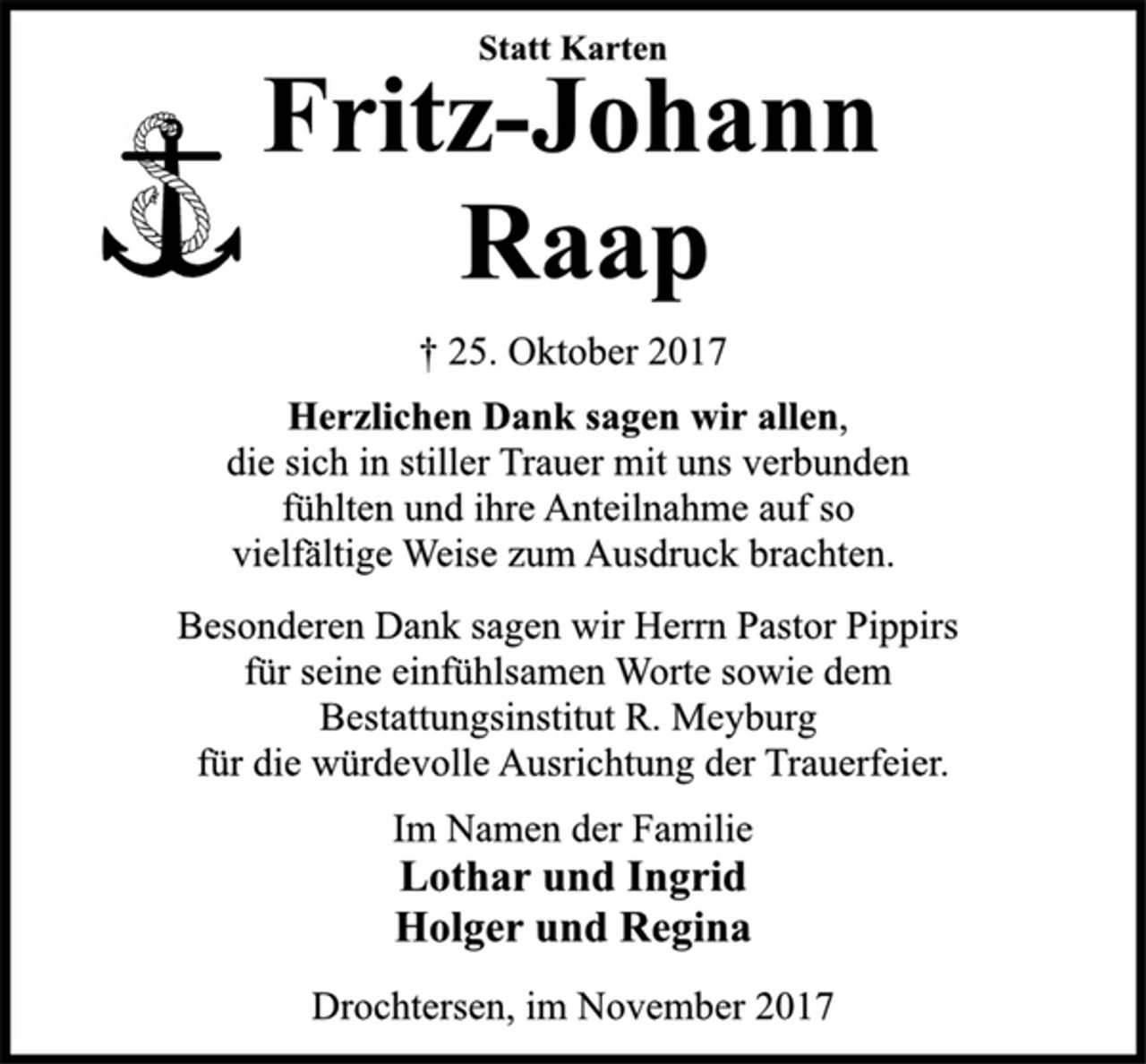 <p>Statt Karten<br />Fritz-Johann<br />Raap<br />† 25. Oktober 2017<br />Herzlichen Dank sagen wir allen,<br />die sich in stiller Trauer mit uns verbunden<br />fühlten und ihre Anteilnahme auf so<br />vielfältige Weise zum Ausdruck brachten.<br />Besonderen Dank sagen wir Herrn Pastor Pippirs<br />für seine einfühlsamen Worte sowie dem<br />Bestattungsinstitut R. Meyburg<br />für die würdevolle Ausrichtung der Trauerfeier.<br />Im Namen der Familie<br />Lothar und Ingrid<br />Holger und Regina<br />Drochtersen, im November 2017</p>