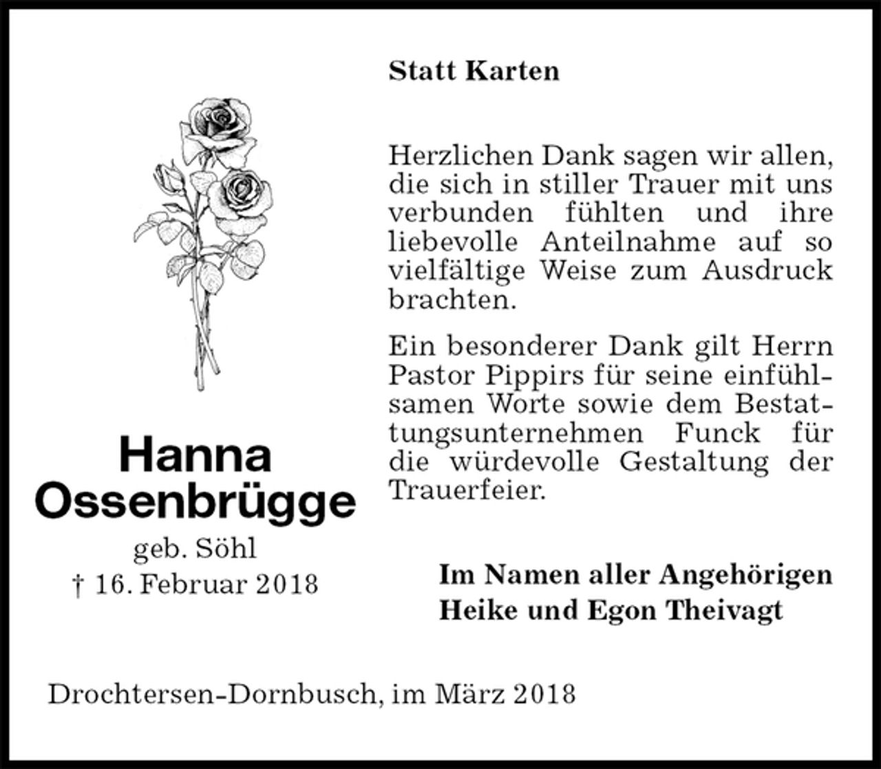 <p>Statt Karten<br />Herzlichen Dank sagen wir allen, die sich in stiller Trauer mit uns verbunden fühlten und ihre<br />liebevolle Anteilnahme auf so vielfältige Weise zum Ausdruck brachten.<br />Ein besonderer Dank gilt Herrn Pastor Pippirs für seine einfühlsamen Worte sowie dem Bestattungsunternehmen Funck für die würdevolle Gestaltung der Trauerfeier.<br />Im Namen aller Angehörigen<br />Heike und Egon Theivagt<br />Drochtersen-Dornbusch, im März 2018<br />Hanna<br />Ossenbrügge<br />geb. Söhl<br />† 16. Februar 2018</p>