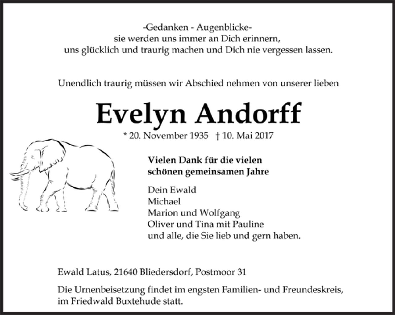 <p>-Gedanken - Augenblickesie<br />werden uns immer an Dich erinnern,<br />uns glücklich und traurig machen und Dich nie vergessen lassen.</p>
<p>Unendlich traurig müssen wir Abschied nehmen von unserer lieben</p>
<p>Evelyn Andorff<br />* 20. November 1935 † 10. Mai 2017</p>
<p>Vielen Dank für die vielen<br />schönen gemeinsamen Jahre</p>
<p>Dein Ewald<br />Michael<br />Marion und Wolfgang<br />Oliver und Tina mit Pauline<br />und alle, die Sie lieb und gern haben.</p>
<p>Ewald Latus, 21640 Bliedersdorf, Postmoor 31</p>
<p>Die Urnenbeisetzung findet im engsten Familien- und Freundeskreis,<br />im Friedwald Buxtehude statt.</p>