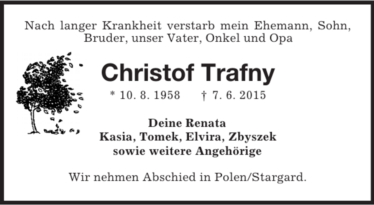 <p>Nach langer Krankheit verstarb mein Ehemann, Sohn, Bruder, unser Vater, Onkel und Opa<br />Christof Trafny<br />* 10. 8. 1958 † 7. 6. 2015<br />Deine Renata<br />Kasia, Tomek, Elvira, Zbyszek<br />sowie weitere Angehörige<br />Wir nehmen Abschied in Polen/Stargard.</p>