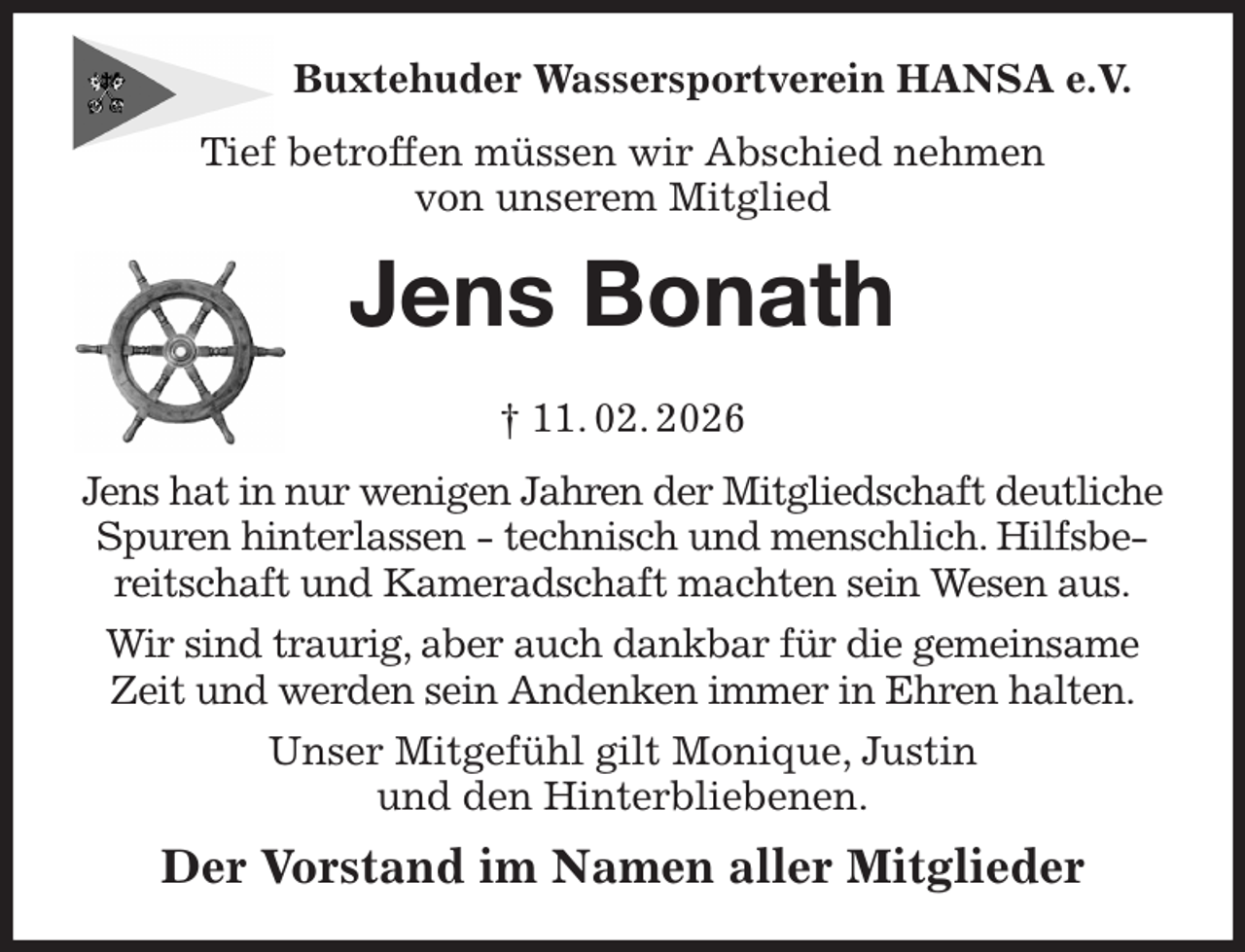 <p>Buxtehuder Wassersportverein HANSA e.V.<br />Tief betroffen müssen wir Abschied nehmen<br />von unserem Mitglied<br />Jens Bonath<br />† 11. 02. 2026<br />Jens hat in nur wenigen Jahren der Mitgliedschaft deutliche Spuren hinterlassen - technisch und menschlich. Hilfsbereitschaft und Kameradschaft machten sein Wesen aus.<br />Wir sind traurig, aber auch dankbar für die gemeinsame Zeit und werden sein Andenken immer in Ehren halten.<br />Unser Mitgefühl gilt Monique, Justin<br />und den Hinterbliebenen.<br />Der Vorstand im Namen aller Mitglieder</p>