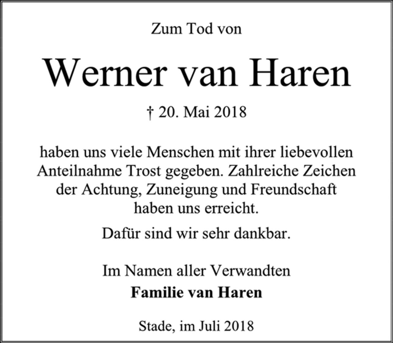 <p>Zum Tod von<br />Werner van Haren<br />† 20. Mai 2018<br />haben uns viele Menschen mit ihrer liebevollen Anteilnahme Trost gegeben. Zahlreiche Zeichen<br />der Achtung, Zuneigung und Freundschaft<br />haben uns erreicht.<br />Dafür sind wir sehr dankbar.<br />Im Namen aller Verwandten<br />Familie van Haren<br />Stade, im Juli 2018</p>