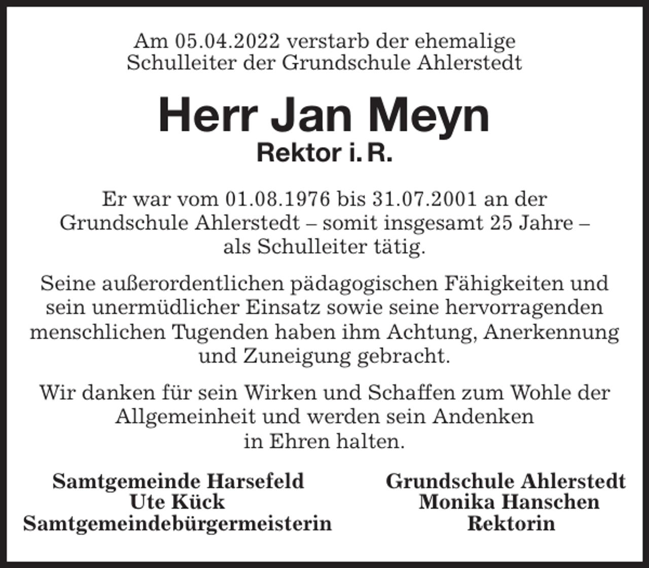 <p>Am 05.04.2022 verstarb der ehemalige<br />Schulleiter der Grundschule Ahlerstedt<br />Herr Jan Meyn<br />Rektor i. R.<br />Er war vom 01.08.1976 bis 31.07.2001 an der<br />Grundschule Ahlerstedt - somit insgesamt 25 Jahre -<br />als Schulleiter tätig.</p>
<p>Seine außerordentlichen pädagogischen Fähigkeiten und sein unermüdlicher Einsatz sowie seine hervorragenden menschlichen Tugenden haben ihm Achtung, Anerkennung und Zuneigung gebracht.</p>
<p>Wir danken für sein Wirken und Schaffen zum Wohle der Allgemeinheit und werden sein Andenken<br />in Ehren halten.<br />Samtgemeinde Harsefeld Grundschule Ahlerstedt<br />Ute Kück Monika Hanschen<br />Samtgemeindebürgermeisterin Rektorin</p>