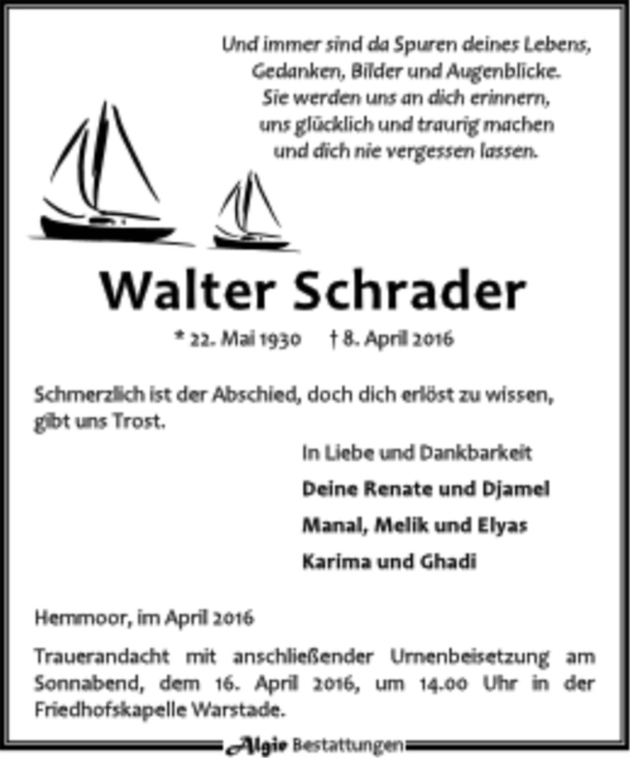 <p>Und immer sind da Spuren deines Lebens,<br />Gedanken, Bilder und Augenblicke.<br />Sie werden uns an dich erinnern,<br />uns glücklich und traurig machen<br />und dich nie vergessen lassen.<br />Walter Schrader<br />* 22. Mai 1930 8. April 2016<br />Schmerzlich ist der Abschied, doch dich erlöst zu wissen, gibt uns Trost.<br />In Liebe und Dankbarkeit<br />Deine Renate und Djamel<br />Manal, Melik und Elyas<br />Karima und Ghadi<br />Hemmoor, im April 2016<br />Trauerandacht mit anschließender Urnenbeisetzung am Sonnabend, dem 16. April 2016, um 14.00 Uhr in der Friedhofskapelle Warstade.</p>