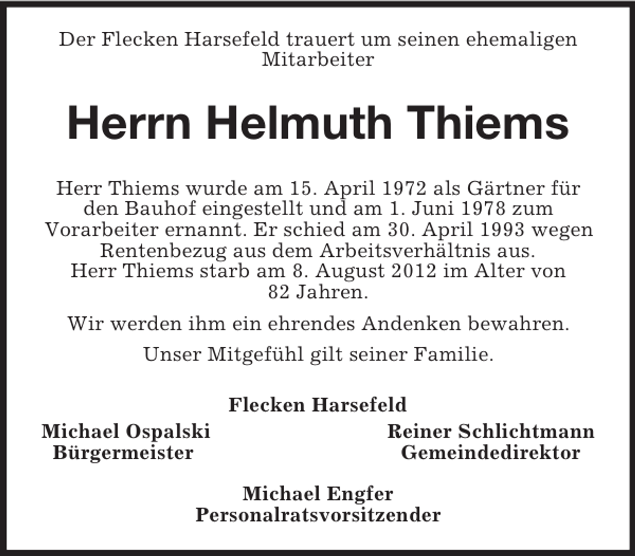 <p>Der Flecken Harsefeld trauert um seinen ehemaligen<br />Mitarbeiter</p><p>Herrn Helmuth Thiems<br />Herr Thiems wurde am 15. April 1972 als Gärtner für<br />den Bauhof eingestellt und am 1. Juni 1978 zum<br />Vorarbeiter ernannt. Er schied am 30. April 1993 wegen<br />Rentenbezug aus dem Arbeitsverhältnis aus.<br />Herr Thiems starb am 8. August 2012 im Alter von<br />82 Jahren.<br />Wir werden ihm ein ehrendes Andenken bewahren.<br />Unser Mitgefühl gilt seiner Familie.</p><p>Michael Ospalski<br />Bürgermeister</p><p>Flecken Harsefeld<br />Reiner Schlichtmann<br />Gemeindedirektor</p><p>Michael Engfer<br />Personalratsvorsitzender</p>