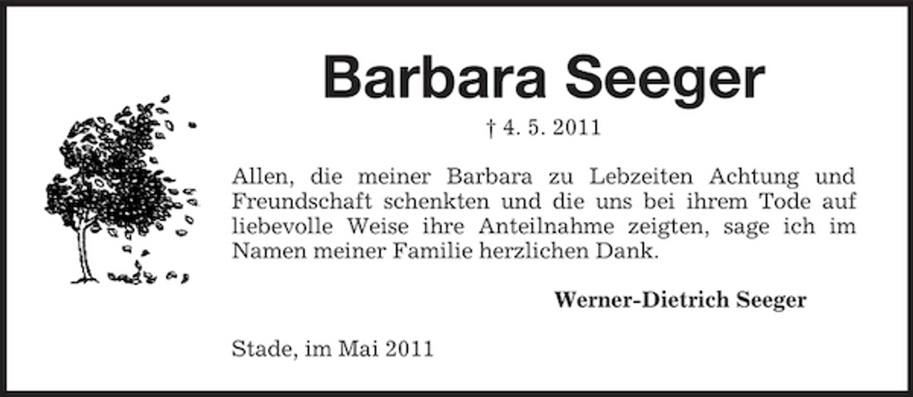<p>Barbara Seeger<br />† 4. 5. 2011 Allen, die meiner Barbara zu Lebzeiten Achtung und Freundschaft schenkten und die uns bei ihrem Tode auf liebevolle Weise ihre Anteilnahme zeigten, sage ich im Namen meiner Familie herzlichen Dank. Werner-Dietrich Seeger Stade, im Mai 2011</p>