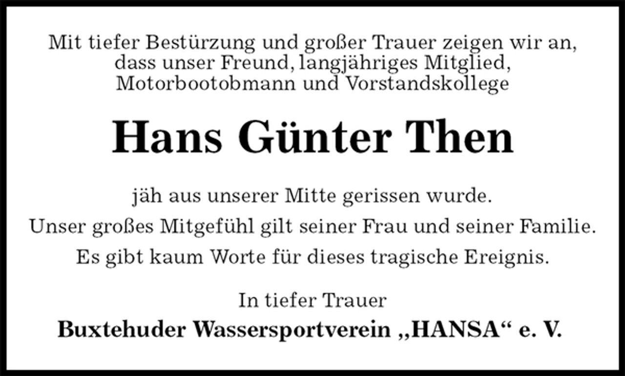 <p>Mit tiefer Bestürzung und großer Trauer zeigen wir an,<br />dass unser Freund, langjähriges Mitglied,<br />Motorbootobmann und Vorstandskollege<br />Hans Günter Then<br />jäh aus unserer Mitte gerissen wurde.<br />Unser großes Mitgefühl gilt seiner Frau und seiner Familie.<br />Es gibt kaum Worte für dieses tragische Ereignis.<br />In tiefer Trauer<br />Buxtehuder Wassersportverein „HANSA“ e. V.</p>