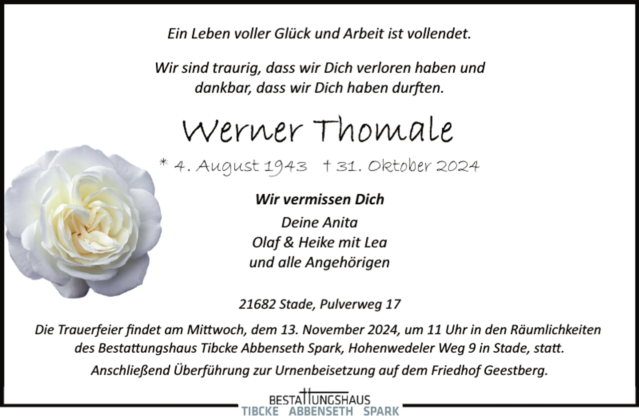 <p>Ein Leben voller Glück und Arbeit ist vollendet.<br />Wir sind traurig, dass wir Dich verloren haben und<br />dankbar, dass wir Dich haben dur�en.</p><p>* 4. August 1943 † 31. Oktober 2024<br />Wir vermissen Dich<br />Deine Anita<br />Olaf &amp; Heike mit Lea<br />und alle Angehörigen<br />21682 Stade, Pulverweg 17<br />Die Trauerfeier ﬁndet am Mi�woch, dem 13. November 2024, um 11 Uhr in den Räumlichkeiten<br />des Besta�ungshaus Tibcke Abbenseth Spark, Hohenwedeler Weg 9 in Stade, sta�.<br />Anschließend Überführung zur Urnenbeisetzung auf dem Friedhof Geestberg.</p>