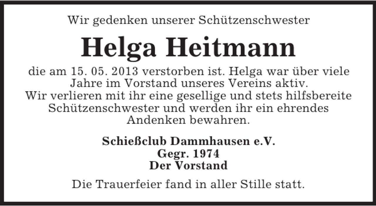 <p>Wir gedenken unserer Schützenschwester</p><p>Helga Heitmann<br />die am 15. 05. 2013 verstorben ist. Helga war über viele<br />Jahre im Vorstand unseres Vereins aktiv.<br />Wir verlieren mit ihr eine gesellige und stets hilfsbereite<br />Schützenschwester und werden ihr ein ehrendes<br />Andenken bewahren.<br />Schießclub Dammhausen e.V.<br />Gegr. 1974<br />Der Vorstand<br />Die Trauerfeier fand in aller Stille statt.</p>