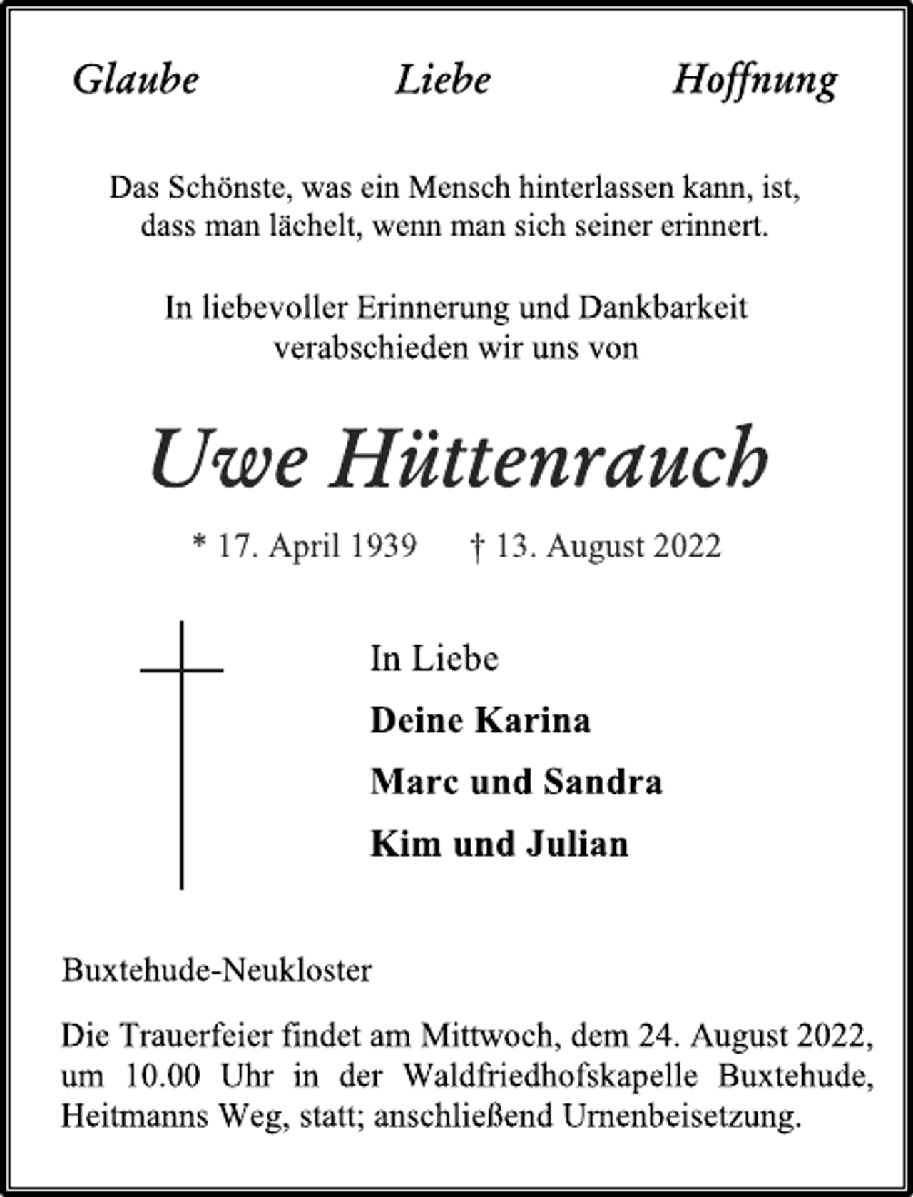 <p>Glaube Liebe Hoffnung<br />Das Schönste, was ein Mensch hinterlassen kann, ist,<br />dass man lächelt, wenn man sich seiner erinnert.<br />In liebevoller Erinnerung und Dankbarkeit<br />verabschieden wir uns von<br />Uwe Hüttenrauch<br />* 17. April 1939 † 13. August 2022<br />In Liebe<br />Deine Karina<br />Marc und Sandra<br />Kim und Julian</p><p>Buxtehude-Neukloster<br />Die Trauerfeier findet am Mittwoch, dem 24. August 2022,<br />um 10.00 Uhr in der Waldfriedhofskapelle Buxtehude,<br />Heitmanns Weg, statt; anschließend Urnenbeisetzung.</p>