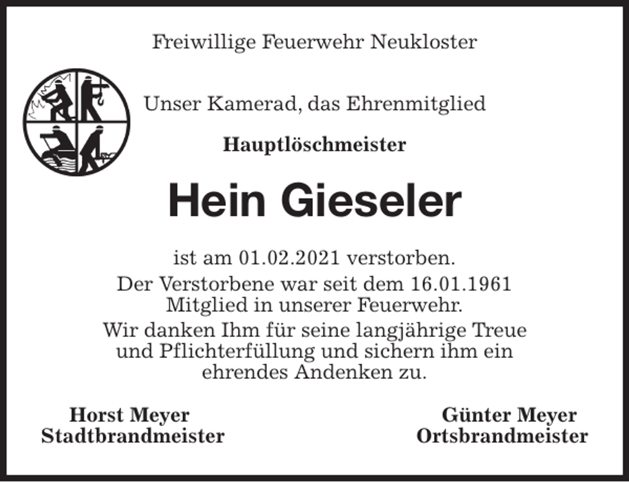 <p>Freiwillige Feuerwehr Neukloster</p>
<p>Unser Kamerad, das Ehrenmitglied<br />Hauptlöschmeister<br />Hein Gieseler<br />ist am 01.02.2021 verstorben.<br />Der Verstorbene war seit dem 16.01.1961<br />Mitglied in unserer Feuerwehr.<br />Wir danken Ihm für seine langjährige Treue<br />und Pflichterfüllung und sichern ihm ein<br />ehrendes Andenken zu.<br />Horst Meyer Günter Meyer<br />Stadtbrandmeister Ortsbrandmeister</p>