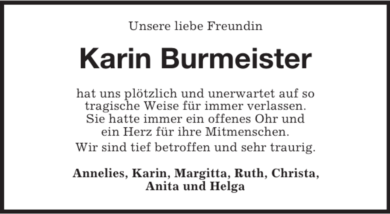 <p>Unsere liebe Freundin<br />Karin Burmeister<br />hat uns plötzlich und unerwartet auf so<br />tragische Weise für immer verlassen.<br />Sie hatte immer ein offenes Ohr und<br />ein Herz für ihre Mitmenschen.<br />Wir sind tief betroffen und sehr traurig.<br />Annelies, Karin, Margitta, Ruth, Christa,<br />Anita und Helga</p>