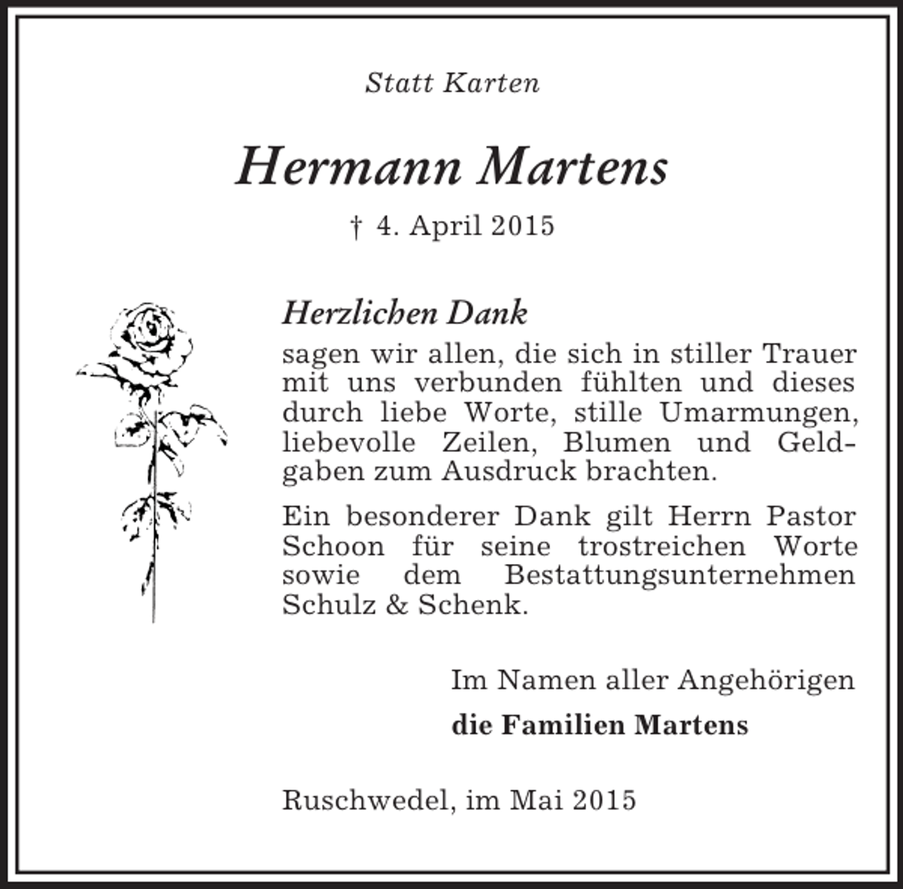<p>Statt Karten<br />Hermann Martens<br />† 4. April 2015<br />Herzlichen Dank<br />sagen wir allen, die sich in stiller Trauer mit uns verbunden fühlten und dieses durch liebe Worte, stille Umarmungen, liebevolle Zeilen, Blumen und Geld-<br />gaben zum Ausdruck brachten.<br />Ein besonderer Dank gilt Herrn Pastor Schoon für seine trostreichen Worte<br />sowie dem Bestattungsunternehmen Schulz</p>