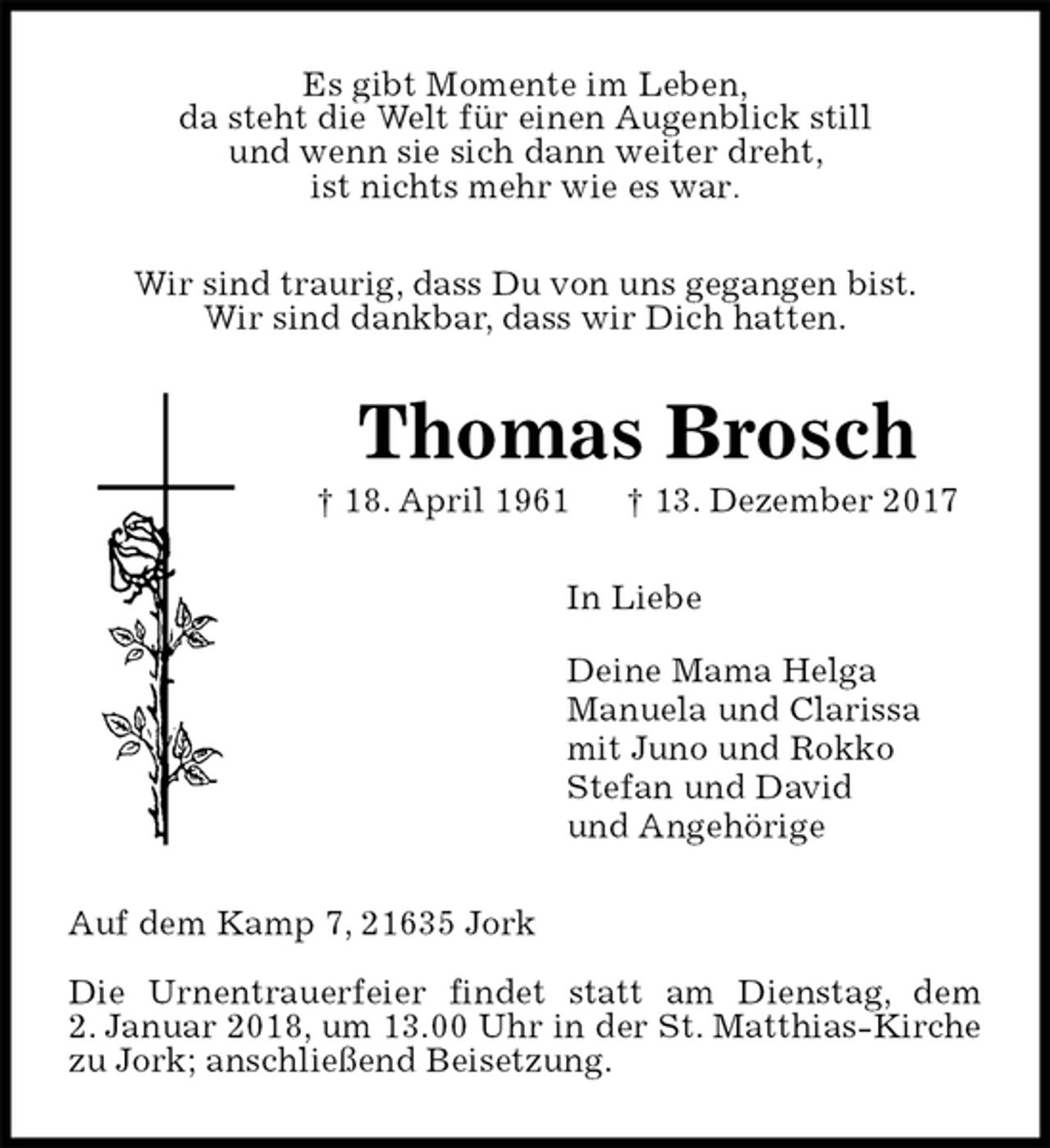 <p>Es gibt Momente im Leben,<br />da steht die Welt für einen Augenblick still<br />und wenn sie sich dann weiter dreht,<br />ist nichts mehr wie es war.<br />Wir sind traurig, dass Du von uns gegangen bist.<br />Wir sind dankbar, dass wir Dich hatten.<br />Thomas Brosch<br />† 18. April 1961 † 13. Dezember 2017<br />In Liebe</p><p>Deine Mama Helga<br />Manuela und Clarissa<br />mit Juno und Rokko<br />Stefan und David<br />und Angehörige<br />Auf dem Kamp 7, 21635 Jork</p><p>Die Urnentrauerfeier findet statt am Dienstag, dem<br />2. Januar 2018, um 13.00 Uhr in der St. Matthias-Kirche zu Jork; anschließend Beisetzung.</p>