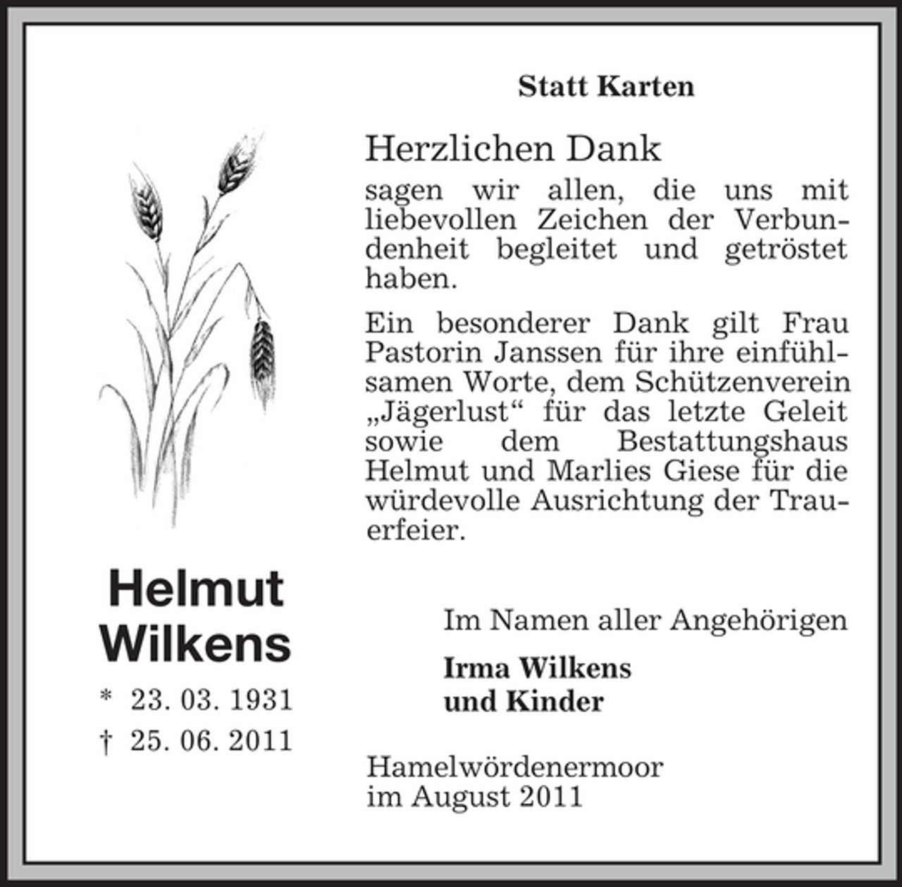 <p>Statt Karten</p><p>Herzlichen Dank<br />sagen wir allen, die uns mit<br />liebevollen Zeichen der Verbundenheit begleitet und getröstet<br />haben.<br />Ein besonderer Dank gilt Frau<br />Pastorin Janssen für ihre einfühlsamen Worte, dem Schützenverein<br />„Jägerlust“ für das letzte Geleit<br />sowie<br />dem<br />Bestattungshaus<br />Helmut und Marlies Giese für die<br />würdevolle Ausrichtung der Trauerfeier.</p><p>Helmut<br />Wilkens<br />* 23. 03. 1931<br />† 25. 06. 2011</p><p>Im Namen aller Angehörigen<br />Irma Wilkens<br />und Kinder<br />Hamelwördenermoor<br />im August 2011</p>