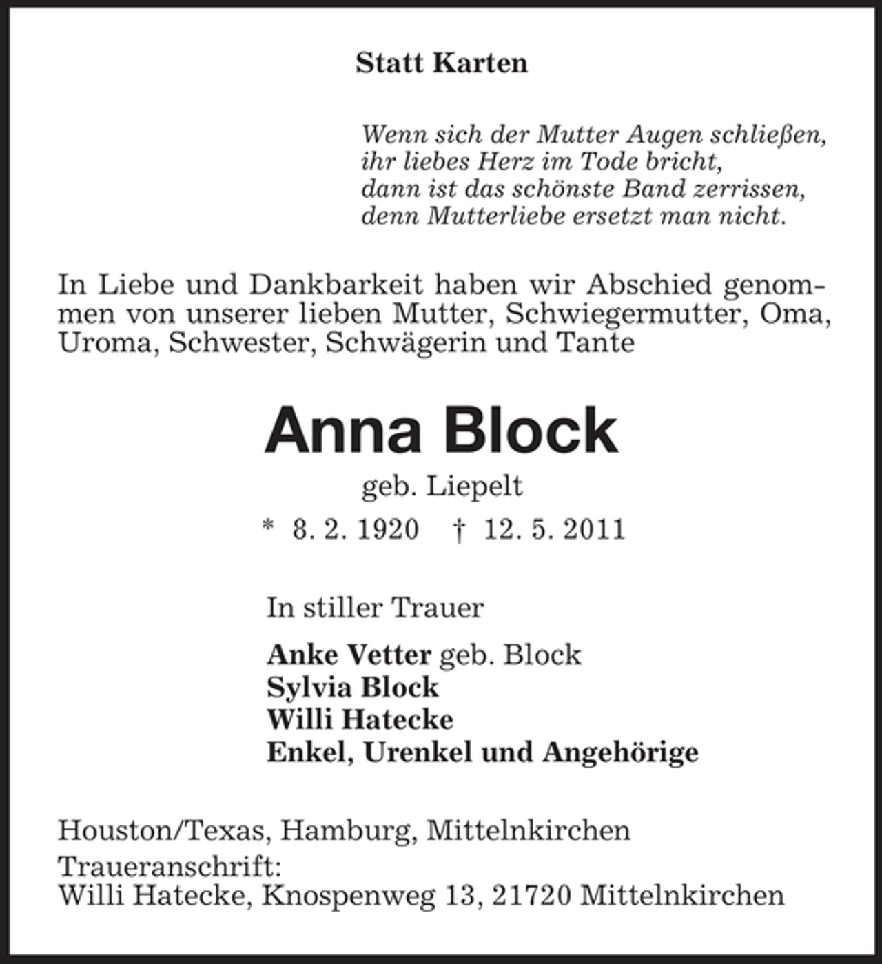 <p>Statt Karten<br />Wenn sich der Mutter Augen schließen, ihr liebes Herz im Tode bricht, dann ist das schönste Band zerrissen, denn Mutterliebe ersetzt man nicht.</p><p>In Liebe und Dankbarkeit haben wir Abschied genommen von unserer lieben Mutter, Schwiegermutter, Oma, Uroma, Schwester, Schwägerin und Tante</p><p>Anna Block<br />geb. Liepelt * 8. 2. 1920 † 12. 5. 2011 In stiller Trauer Anke Vetter geb. Block Sylvia Block Willi Hatecke Enkel, Urenkel und Angehörige Houston/Texas, Hamburg, Mittelnkirchen Traueranschrift: Willi Hatecke, Knospenweg 13, 21720 Mittelnkirchen</p>