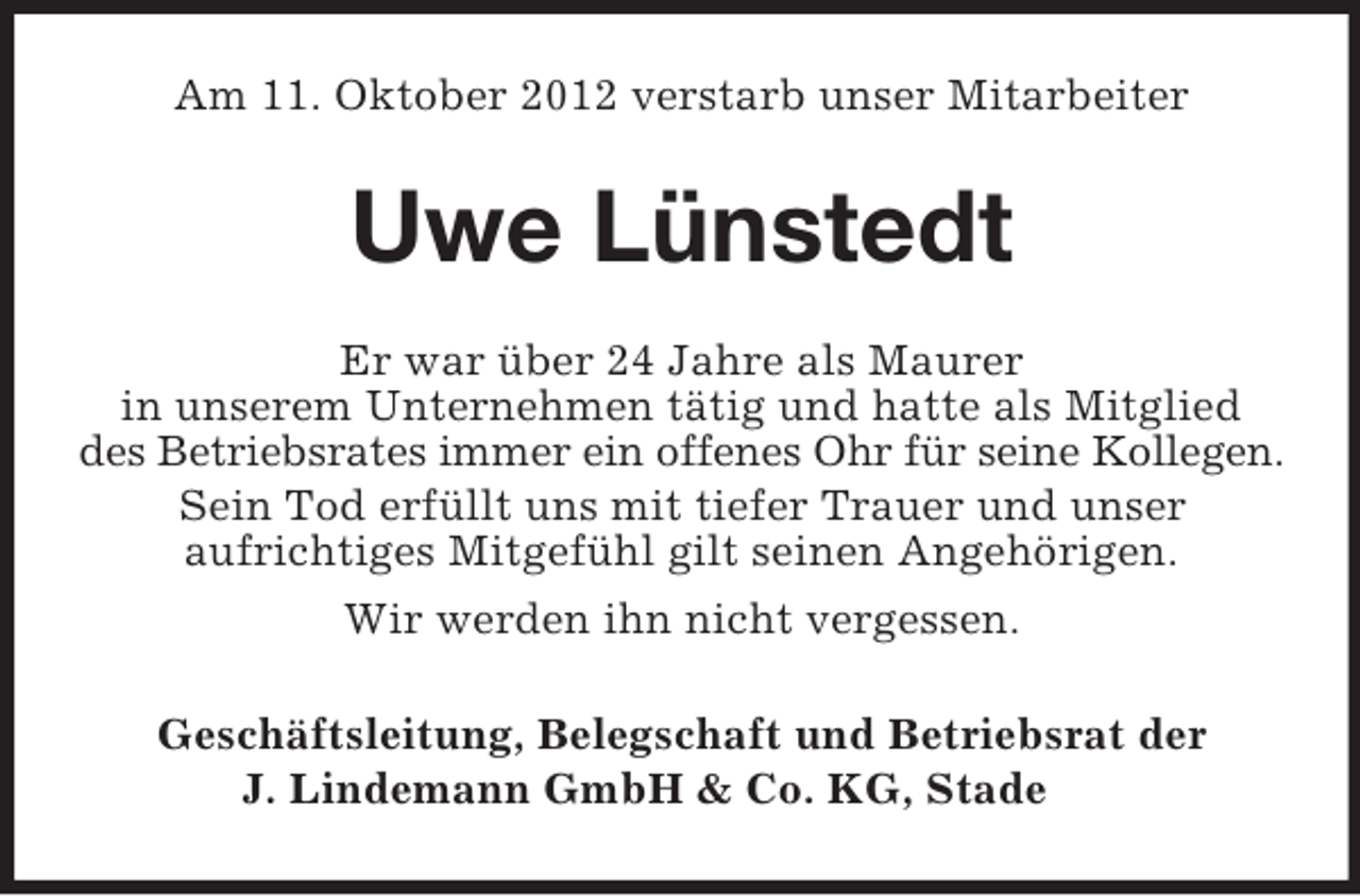 <p>Am 11. Oktober 2012 verstarb unser Mitarbeiter</p><p>Uwe Lünstedt<br />Er war über 24 Jahre als Maurer<br />in unserem Unternehmen tätig und hatte als Mitglied<br />des Betriebsrates immer ein offenes Ohr für seine Kollegen.<br />Sein Tod erfüllt uns mit tiefer Trauer und unser<br />aufrichtiges Mitgefühl gilt seinen Angehörigen.<br />Wir werden ihn nicht vergessen.<br />Geschäftsleitung, Belegschaft und Betriebsrat der<br />J. Lindemann GmbH &amp; Co. KG, Stade</p>