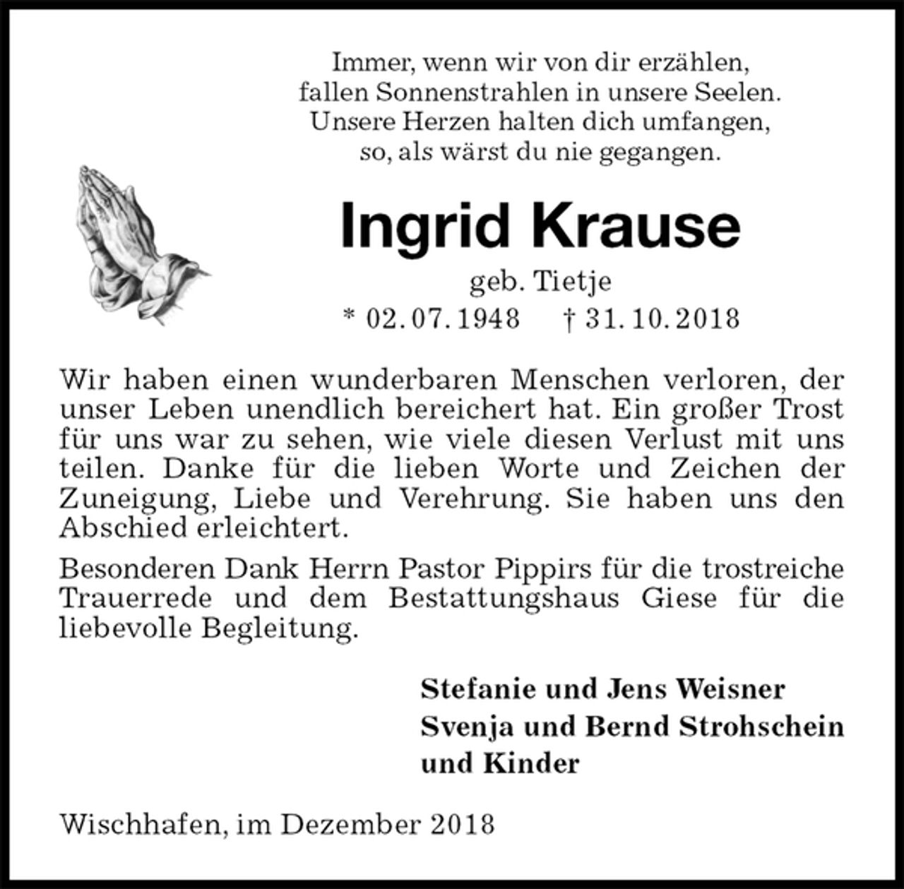 <p>Immer, wenn wir von dir erzählen,<br />fallen Sonnenstrahlen in unsere Seelen.<br />Unsere Herzen halten dich umfangen,<br />so, als wärst du nie gegangen.<br />Ingrid Krause<br />geb. Tietje<br />* 02. 07. 1948 † 31. 10. 2018<br />Wir haben einen wunderbaren Menschen verloren, der unser Leben unendlich bereichert hat. Ein großer Trost für uns war zu sehen, wie viele diesen Verlust mit uns teilen. Danke für die lieben Worte und Zeichen der<br />Zuneigung, Liebe und Verehrung. Sie haben uns den Abschied erleichtert.<br />Besonderen Dank Herrn Pastor Pippirs für die trostreiche<br />Trauerrede und dem Bestattungshaus Giese für die<br />liebevolle Begleitung.<br />Stefanie und Jens Weisner<br />Svenja und Bernd Strohschein<br />und Kinder<br />Wischhafen, im Dezember 2018</p>
