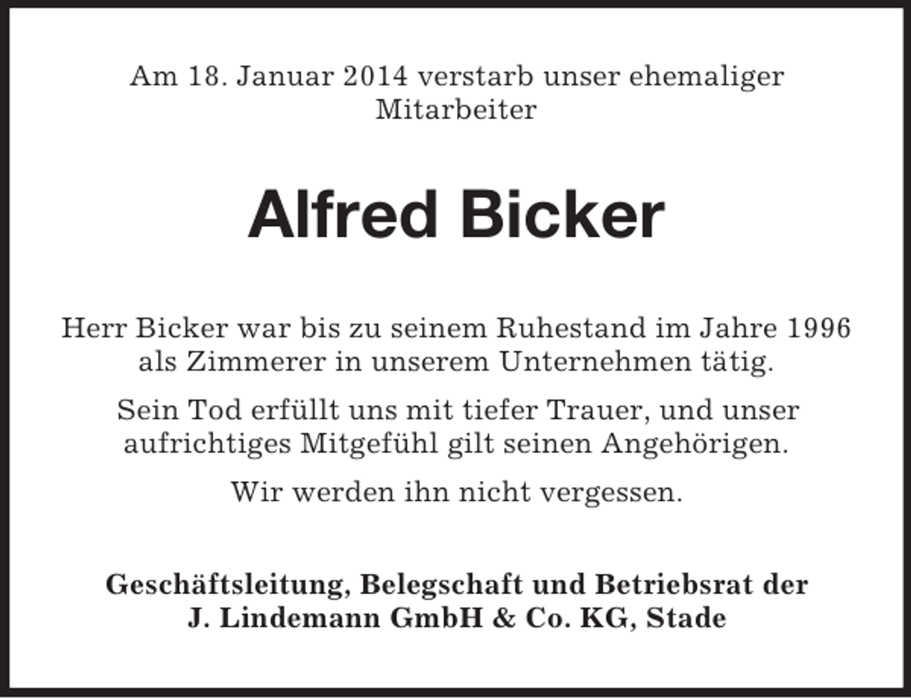 <p>Am 18. Januar 2014 verstarb unser ehemaliger<br />Mitarbeiter<br />Alfred Bicker<br />Herr Bicker war bis zu seinem Ruhestand im Jahre 1996 als Zimmerer in unserem Unternehmen tätig.<br />Sein Tod erfüllt uns mit tiefer Trauer, und unser<br />aufrichtiges Mitgefühl gilt seinen Angehörigen.<br />Wir werden ihn nicht vergessen.<br />Geschäftsleitung, Belegschaft und Betriebsrat der<br />J. Lindemann GmbH</p>