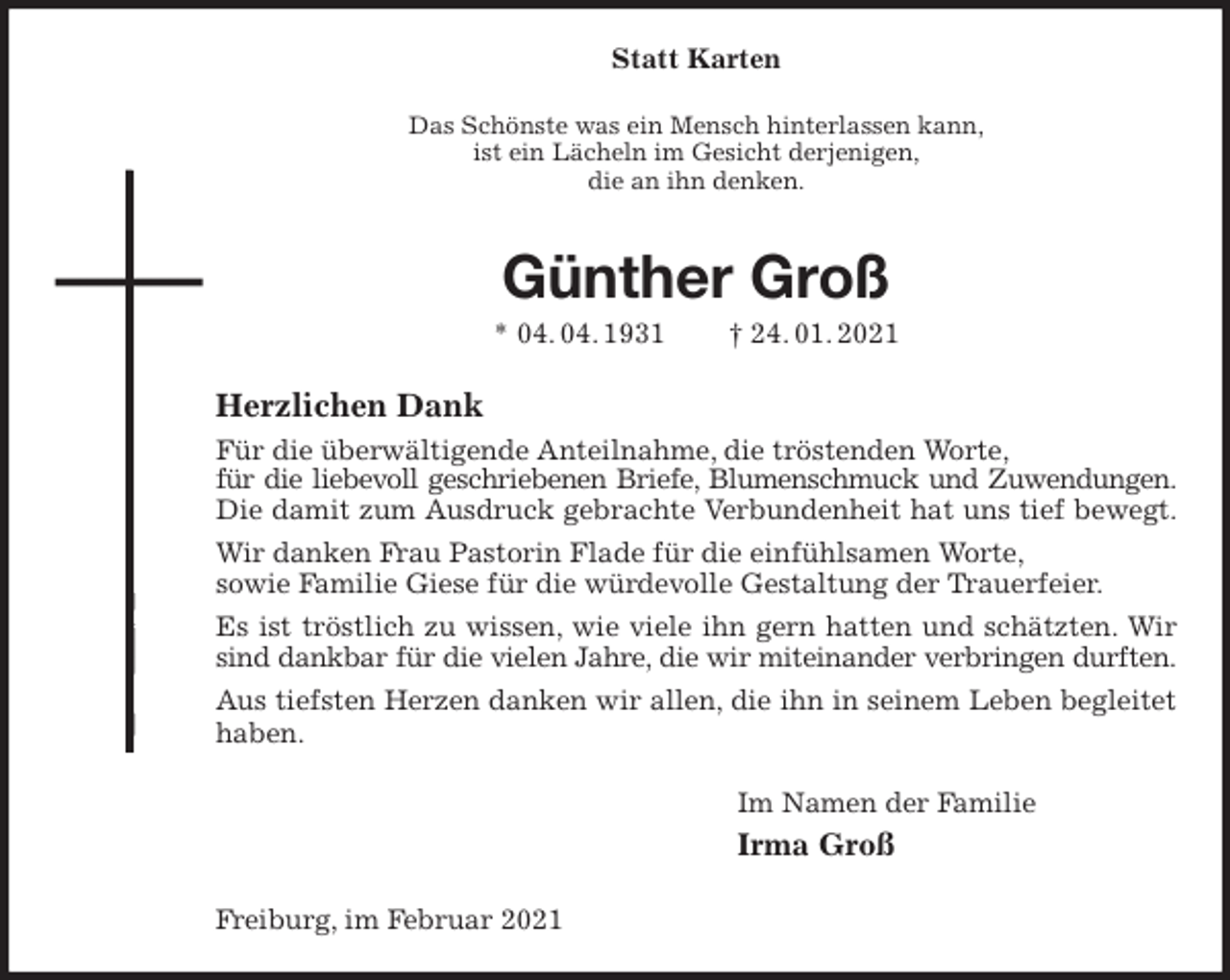 <p>Statt Karten<br />Das Schönste was ein Mensch hinterlassen kann,<br />ist ein Lächeln im Gesicht derjenigen,<br />die an ihn denken.<br />Günther Groß<br />* 04. 04. 1931 † 24. 01. 2021<br />Herzlichen Dank<br />Für die überwältigende Anteilnahme, die tröstenden Worte,<br />für die liebevoll geschriebenen Briefe, Blumenschmuck und Zuwendungen.<br />Die damit zum Ausdruck gebrachte Verbundenheit hat uns tief bewegt.<br />Wir danken Frau Pastorin Flade für die einfühlsamen Worte,<br />sowie Familie Giese für die würdevolle Gestaltung der Trauerfeier.<br />Es ist tröstlich zu wissen, wie viele ihn gern hatten und schätzten. Wir sind dankbar für die vielen Jahre, die wir miteinander verbringen durften.<br />Aus tiefsten Herzen danken wir allen, die ihn in seinem Leben begleitet haben.<br />Im Namen der Familie<br />Irma Groß<br />Freiburg, im Februar 2021</p>