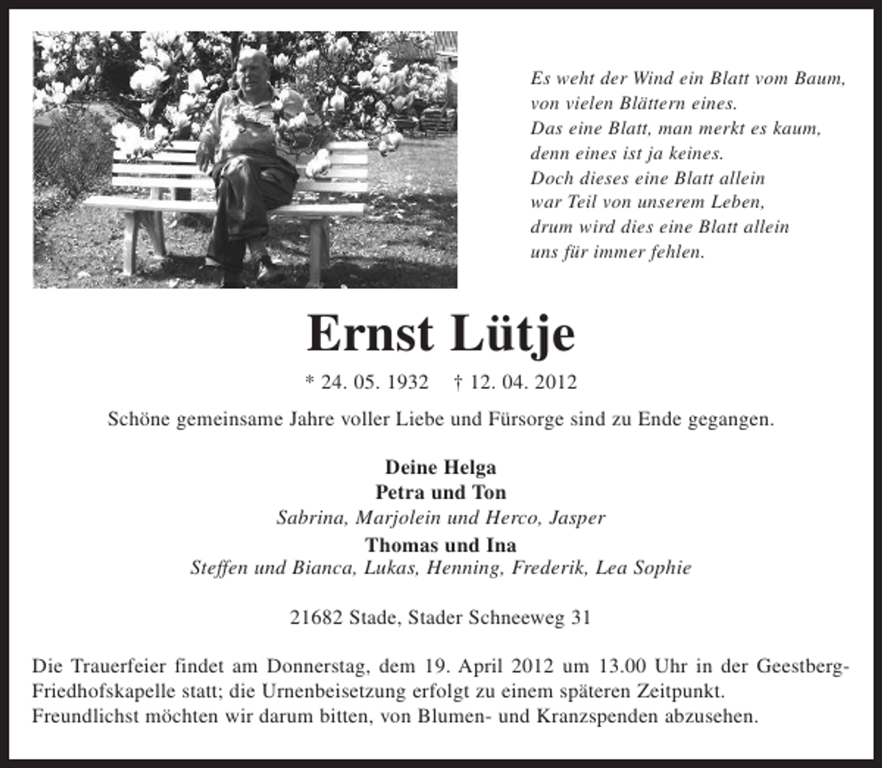 <p>Es weht der Wind ein Blatt vom Baum,<br />von vielen Blättern eines.<br />Das eine Blatt, man merkt es kaum,<br />denn eines ist ja keines.<br />Doch dieses eine Blatt allein<br />war Teil von unserem Leben,<br />drum wird dies eine Blatt allein<br />uns für immer fehlen.</p><p>Ernst Lütje<br />* 24.05.1932 † 12.04.2012</p><p>Schöne gemeinsame Jahre voller Liebe und Fürsorge sind zu Ende gegangen.</p><p>Deine Helga<br />Petra und Ton<br />Sabrina, Marjolein und Herco, Jasper<br />Thomas und Ina<br />Steffen und Bianca, Lukas, Henning, Frederik, Lea Sophie</p><p>21682 Stade, Stader Schneeweg 31</p><p>Die Trauerfeier findet am Donnerstag, dem 19. April 2012 um 13.00 Uhr in der Geestberg-<br />Friedhofskapelle statt; die Urnenbeisetzung erfolgt zu einem späteren Zeitpunkt.<br />Freundlichst möchten wir darum bitten, von Blumen- und Kranzspenden abzusehen.</p>