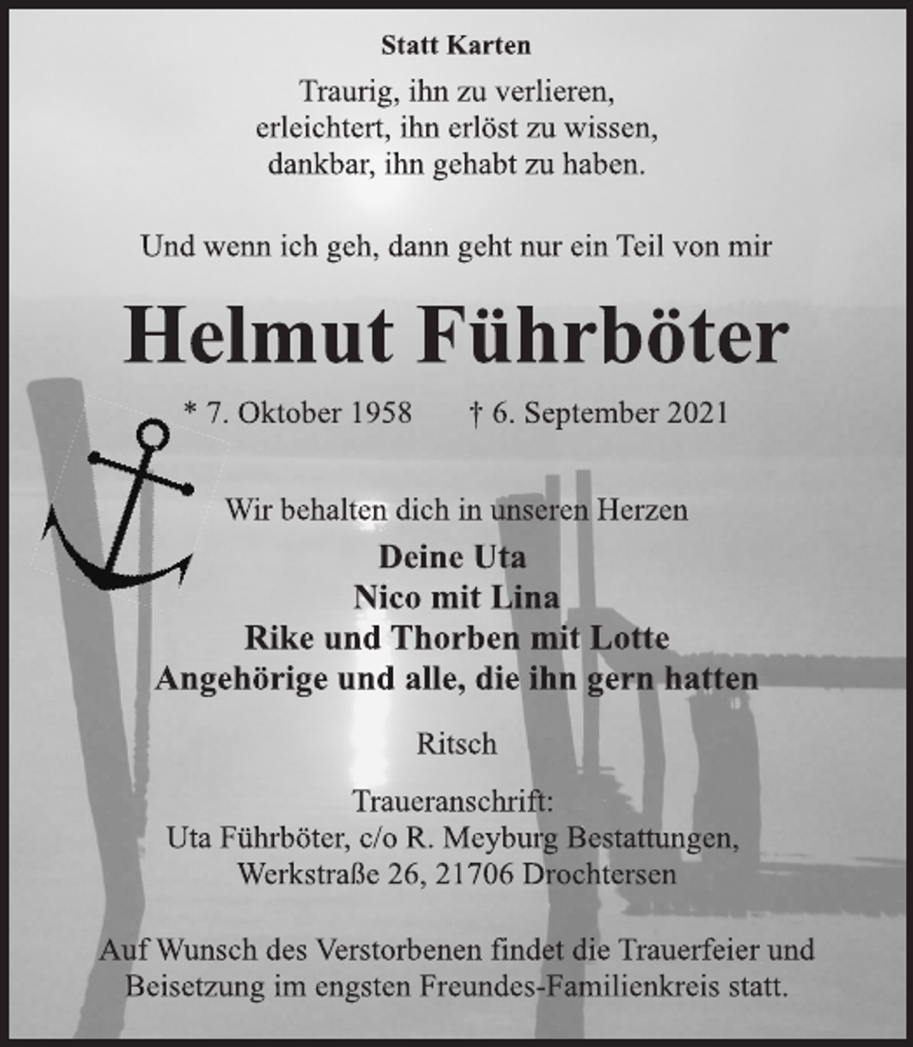 <p>Statt Karten<br />Traurig, ihn zu verlieren,<br />erleichtert, ihn erlöst zu wissen,<br />dankbar, ihn gehabt zu haben.<br />Und wenn ich geh, dann geht nur ein Teil von mir<br />Helmut Führböter<br />* 7. Oktober 1958 † 6. September 2021<br />Wir behalten dich in unseren Herzen<br />Deine Uta<br />Nico mit Lina<br />Rike und Thorben mit Lotte<br />Angehörige und alle, die ihn gern hatten<br />Ritsch<br />Traueranschrift:<br />Uta Führböter, c/o R. Meyburg Bestattungen,<br />Werkstraße 26, 21706 Drochtersen<br />Auf Wunsch des Verstorbenen findet die Trauerfeier und<br />Beisetzung im engsten Freundes-Familienkreis statt.</p>
