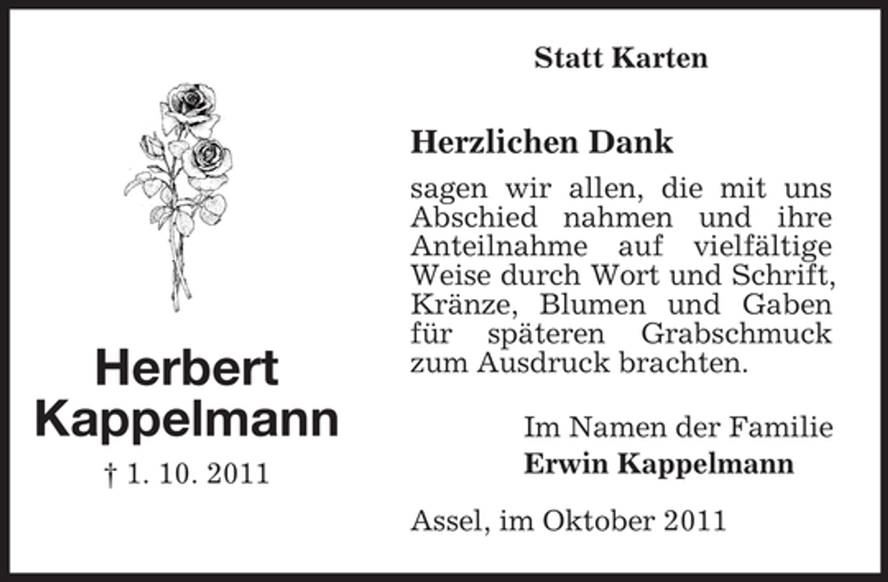 <p>Statt Karten</p><p>Herzlichen Dank</p><p>Herbert<br />Kappelmann<br />† 1. 10. 2011</p><p>sagen wir allen, die mit uns<br />Abschied nahmen und ihre<br />Anteilnahme auf vielfältige<br />Weise durch Wort und Schrift,<br />Kränze, Blumen und Gaben<br />für späteren Grabschmuck<br />zum Ausdruck brachten.<br />Im Namen der Familie<br />Erwin Kappelmann<br />Assel, im Oktober 2011</p>
