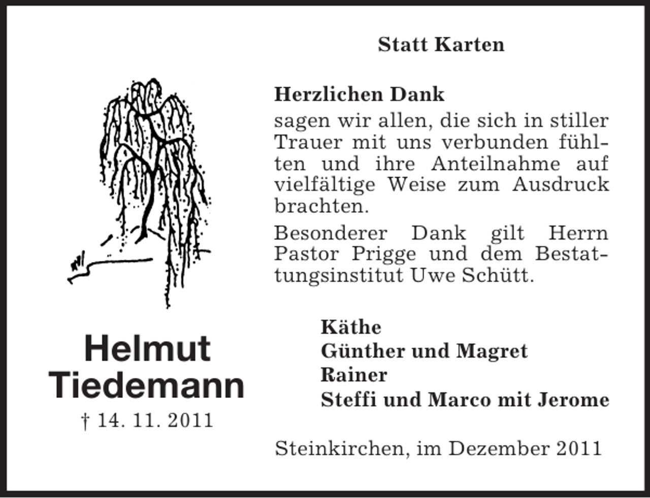 <p>Statt Karten<br />Herzlichen Dank<br />sagen wir allen, die sich in stiller<br />Trauer mit uns verbunden fühlten und ihre Anteilnahme auf<br />vielfältige Weise zum Ausdruck<br />brachten.<br />Besonderer Dank gilt Herrn<br />Pastor Prigge und dem Bestattungsinstitut Uwe Schütt.</p><p>Helmut<br />Tiedemann</p><p>Käthe<br />Günther und Magret<br />Rainer<br />Steffi und Marco mit Jerome</p><p>† 14. 11. 2011<br />Steinkirchen, im Dezember 2011</p>